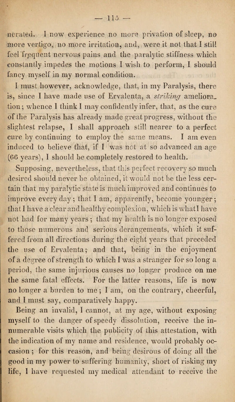 aerated. I now experience no more privation of sleep, no more vertigo, no more irritation, and, were it not that I still feel frequent nervous pains and the paralytic stiffness which constantly impedes the motions I wish to perform, I should fancy myself in my normal condition. I must however, acknowledge, that, in my Paralysis, there is, since I have made use of Ervalenta, a striking ameliora„ lion; whence I think I may confidently infer, that, as the cure of the Paralysis has already made great progress, without the slightest relapse, I shall approach still nearer to a perfect cure by continuing to employ the same means. I am even induced to believe that, if I was not at so advanced an age (66 years), I should be completely restored to health. Supposing, nevertheless, that this perfect recovery so much desired should never be obtained, it would not be the less cer¬ tain that my paralytic state is much improved and continues to improve everyday; that 1 am, apparently, become younger; that I have a clear and healthy complexion, which is whatl have not had for many years ; that my health is no longer exposed to those numerous and serious derangements, which it suf¬ fered from all directions during the eight years that preceded the use of Ervalenta; and that, being in the enjoyment of a degree of strength to which I was a stranger for so long a period, the same injurious causes no longer produce on me the same fatal effects. For the latter reasons, life is now no longer a burden to me ; I am, on the contrary, cheerful, and I must say, comparatively happy. Being an invalid, I cannot, at my age, without exposing myself to the danger of speedy dissolution, receive the in¬ numerable visits which the publicity of this attestation, with the indication of my name and residence, would probably oc¬ casion ; for this reason, and being desirous of doing all the good in my power to suffering humanity, short of risking my life, I have requested my medical attendant to receive the