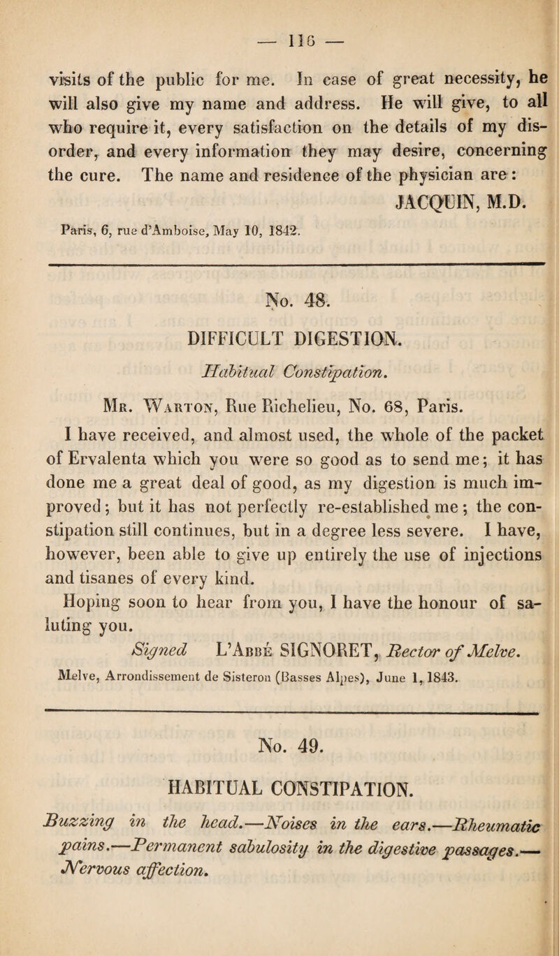 visits of the public for me. In case of great necessity, he will also give my name and address. He will give, to all who require it, every satisfaction on the details of my dis¬ order, and every information they may desire, concerning the cure. The name and residence of the physician are : JACQUIN, M.D. Paris, 6, rue d’Amboise, May 10, 1842. No. 48. DIFFICULT DIGESTION. Habitual Constipation. Mr. Warton, Rue Richelieu, No. 68, Paris. I have received, and almost used, the whole of the packet of Ervalenta which you were so good as to send me; it has done me a great deal of good, as my digestion is much im¬ proved ; but it has not perfectly re-established me ; the con¬ stipation still continues, but in a degree less severe. I have, however, been able to give up entirely the use of injections and tisanes of every kind. Hoping soon to hear from you, I have the honour of sa¬ luting you. Signed L’Abbe SIGNORET, Rector of Melve. Melve, Arrondissement de Sisteron (Basses Alpes), June 1, 1843. No. 49. HABITUAL CONSTIPATION. Ruzzing in the head.—Noises in the ears.—Rheumatic pains. Permanent sabulosity in the digestive passages.— JSTervous affection.