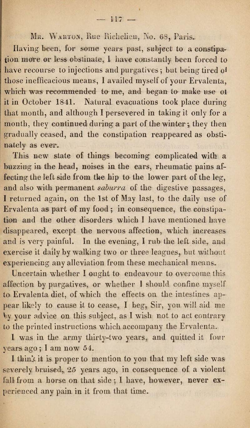 Having been, for some years past, subject to a constipa¬ tion more or less obstinate, 1 have constantly been forced to have recourse to injections and purgatives ; but being tired ol those inefficacious means, I availed myself of your Ervalenta, which was recommended to me, and began to make use oi it in October 1841. Natural evacuations took place during that month, and although I persevered in taking it only for a month, they continued during a part of the winter; they then gradually ceased, and the constipation reappeared as obsti- nately as ever. This new state of things becoming complicated with a buzzing in the head, noises in the ears, rheumatic pains af¬ fecting the left side from the hip to the lower part of the leg, and also with permanent saburra of the digestive passages, I returned again, on the 1st of May last, to the daily use of Ervalenta as part of my food ; in consequence, the constipa¬ tion and the other disorders which I have mentioned have disappeared, except the nervous affection, which increases and is very painful. In the evening, I rub the left side, and exercise it daily by walking two or three leagues, but without experiencing any alleviation from these mechanical means. Uncertain whether I ought to endeavour to overcome this affection by purgatives, or whether I should confine myself to Ervalenta diet, of which the effects on the intestines ap¬ pear likely to cause it to cease, I beg, Sir, you will aid me by your advice on this subject, as I wish not to act contrary to the printed instructions which accompany the Ervalenta. I was in the army thirty-two years, and quitted it four years ago; I am now 54. I thinj it is proper to mention to you that my left side was severely bruised,, 25 years ago, in consequence of a violent fall from a horse on that side; I have, however, never ex¬ perienced any pain in it from that time.
