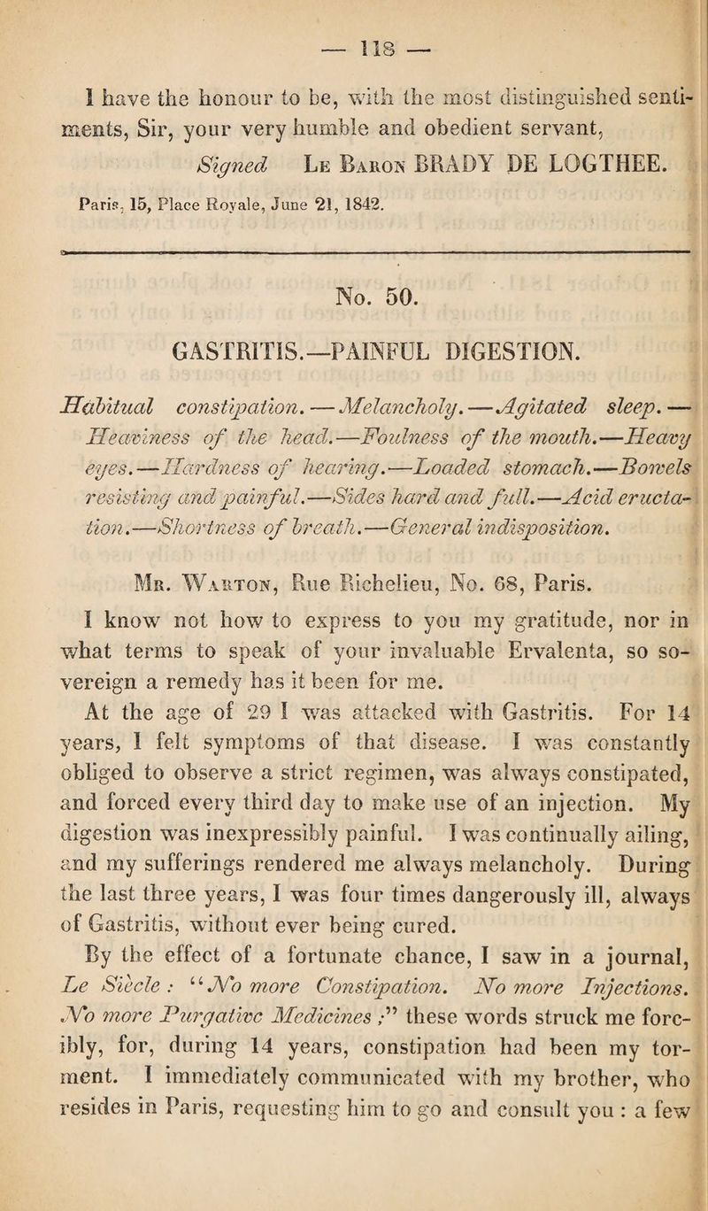 — 1 IS — 1 have the honour to be, with the most distinguished senti¬ ments, Sir, your very humble and obedient servant, Signed Le Baron BRADY DE LOGTHEE. Paris, 15, Place Roy ale, June 21, 1842. a—— — ■■■■■■■ '*1 - ■ ■ —■ ... . I... . - ■ --- —— -■■■—- ■■ ■■■■ ■ ■ — ■ No. 50. GASTRITIS.—PAINFUL DIGESTION. Habitual constipation.—Melancholy.—Agitated sleep.— Heaviness of the head.—Foulness of the mouth.—Heavy eyes.—Hardness of hearing.—Loaded stomach.—Bowels resisting and painful.—Sides hard and full.—Acid eructa¬ tion.—Shortness of breath.—General indisposition. Mr. Warton, Rue Richelieu, No. 68, Paris. I know not how to express to you my gratitude, nor in what terms to speak of your invaluable Ervalenta, so so¬ vereign a remedy has it been for me. At the age of 29 I was attacked with Gastritis. For 14 years, I felt symptoms of that disease. I was constantly obliged to observe a strict regimen, was always constipated, and forced every third day to make use of an injection. My digestion was inexpressibly painful. I was continually ailing, and my sufferings rendered me always melancholy. During the last three years, I was four times dangerously ill, always of Gastritis, without ever being cured. By the effect of a fortunate chance, I saw in a journal, Le Siecle : uNo more Constipation. No more Injections. No more Purgative Medicines /” these words struck me forc¬ ibly, for, during 14 years, constipation had been my tor¬ ment. I immediately communicated with my brother, who resides in Paris, requesting him to go and consult you : a few