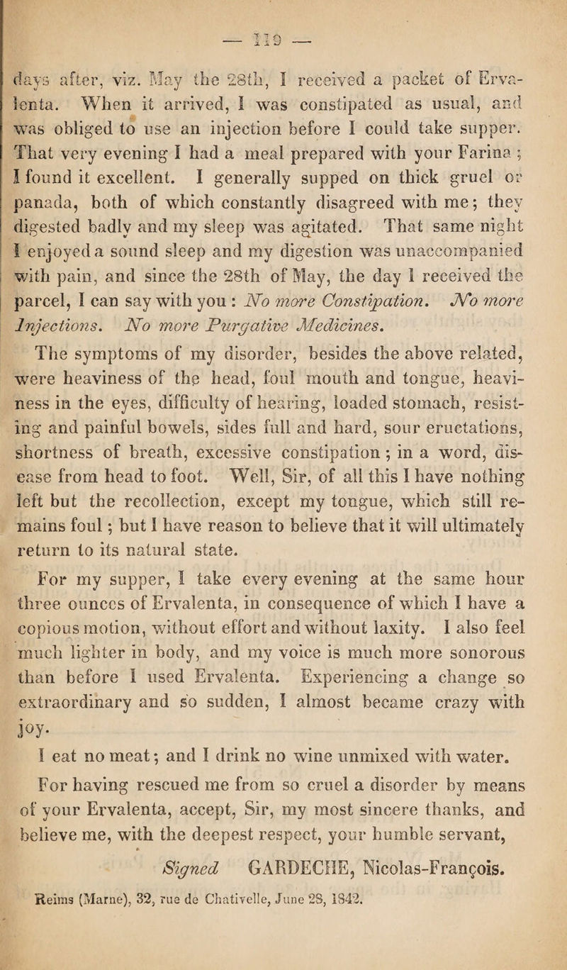 IIS days after, viz. May the 28th, 1 received a packet of Erva¬ lenta. When it arrived, I was constipated as usual, and was obliged to use an injection before I could take supper. That very evening I had a meal prepared with your Farina ; I found it excellent. I generally supped on thick gruel or panada, both of which constantly disagreed with me; they digested badly and my sleep was agitated. That same night 1 enjoyed a sound sleep and my digestion was unaccompanied with pain, and since the 28th of May, the day 1 received the parcel, I can say with you : No more Constipation. No more Injections. No more Purgative Medicines. The symptoms of my disorder, besides the above related, were heaviness of the head, foul mouth and tongue, heavi¬ ness in the eyes, difficulty of hearing, loaded stomach, resist¬ ing and painful bowels, sides full and hard, sour eructations, shortness of breath, excessive constipation; in a word, dis¬ ease from head to foot. Well, Sir, of all this I have nothing left but the recollection, except my tongue, which still re¬ mains foul; but 1 have reason to believe that it will ultimately return to its natural state. For my supper, ! take every evening at the same hour three ounces of Ervalenta, in consequence of which I have a copious motion, without effort and without laxity. 1 also feel much lighter in body, and my voice is much more sonorous than before 1 used Ervalenta. Experiencing a change so extraordinary and so sudden, 1 almost became crazy with joy- 1 eat no meat; and I drink no wine unmixed with water. For having rescued me from so cruel a disorder by means of your Ervalenta, accept, Sir, my most sincere thanks, and believe me, with the deepest respect, your humble servant, Signed GARDECHE, Nicolas-Fran^ois. Reims (Marne), 32, rue de Chativelle, June 28, 1842.