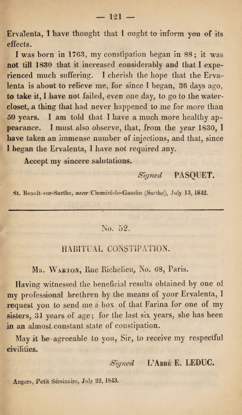 Ervalenta, I have thought that I ought to inform you of its effects. I was horn in 1763, my constipation began in 88; it was not till 1830 that it increased considerably and that I expe¬ rienced much suffering. I cherish the hope that the Erva¬ lenta is about to relieve me, for since I began, 36 days ago, to take it, I have not failed, even one day, to go to the water- closet, a thing that had never happened to me for more than 50 years. I am told that I have a much more healthy ap¬ pearance. I must also observe, that, from the year 1830, I have taken an immense number of injections, and that, since I began the Ervalenta, I have not required any. Accept my sincere salutations. Signed PASQUET. St. Benoit-sur-Sartlie, near Chemire-le-Gaudin (Sarihe), July 13, 1812. No. 52. HABITUAL CONSTIPATION. Mu. Wakton, Rue Richelieu, No. 68, Paris. Having witnessed the beneficial results obtained by one of my professional brethren by the means ol your Ervalenta, I request you to send me a box of that Farina for one of my sisters, 31 years of age; for the last six years, she has been in an almost constant state of constipation. May it be agreeable to you, Sir, to receive my respectful civilities. Signed L’Abbe E. LEDUC. Angers, Petit S&ninaire, July 22, 1843.