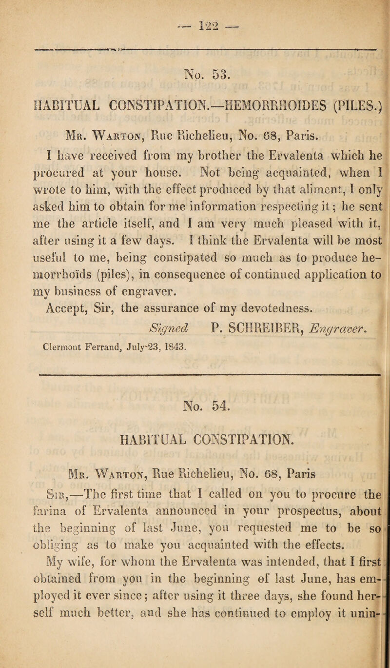 No. 53. HABITUAL CONSTIPATION.—HEMORRHOJDES (PILES.) Mr. Warton, Rue Richelieu, No. 68, Paris. I have received from my brother the Ervalenta which he procured at your house. Not being acquainted, when I wrote to him, with the effect produced by that aliment, I only asked him to obtain for me information respecting it; he sent me the article itself, and I am very much pleased with it, after using it a few days. I think the Ervalenta will be most useful to me, being constipated so much as to produce he¬ morrhoids (piles), in consequence of continued application to my business of engraver. Accept, Sir, the assurance of my devotedness. Signed P. SCHREIRER, Engraver. Clermont Ferrand, July'23, 1843. No. 54. HABITUAL CONSTIPATION. Mr. Warton, Rue Richelieu, No. 68, Paris Sir,—The first time that I called on you to procure the farina of Ervalenta announced in your prospectus, about the beginning of last June, you requested me to be so obliging as to make you acquainted with the effects. My wife, for whom the Ervalenta was intended, that I first obtained from you in the beginning of last June, has em¬ ployed it ever since *, after using it three days, she found her¬ self much better, and sbe has continued to employ it unin-