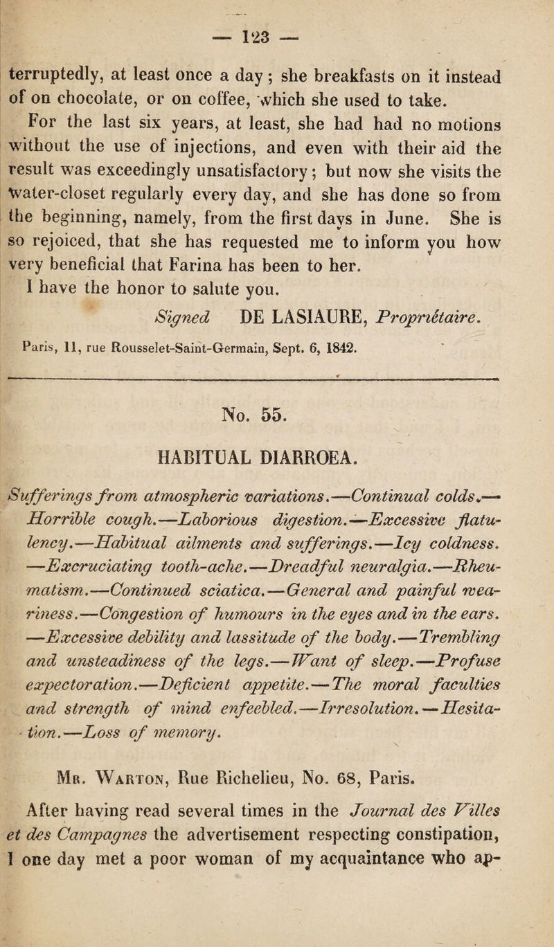 terruptedly, at least once a day; she breakfasts on it instead of on chocolate, or on coffee, which she used to take. For the last six years, at least, she had had no motions without the use of injections, and even with their aid the result was exceedingly unsatisfactory; but now she visits the Water-closet regularly every day, and she has done so from the beginning, namely, from the first days in June. She is so rejoiced, that she has requested me to inform you how very beneficial that Farina has been to her. 1 have the honor to salute you. Signed DE LASIAURE, Proprietaire. Paris, 11, rue Rousselet-Saint-Germain, Sept. 6, 1842. No. 55. 'N- HABITUAL DIARROEA. Sufferings from atmospheric variations .-—Continual colds Horrible cough.—Laborious digestion.—Excessive flatu¬ lency.—Habitual ailments and sufferings.—Icy coldness. —Excruciating tooth-ache.—Dreadful neuralgia.—Rheu¬ matism.—Continued sciatica.—General and painful wea¬ riness.—Congestion of humours in the eyes and in the ears. —Excessive debility and lassitude of the body.—Trembling and unsteadiness of the legs.—Want of sleep.—Profuse expectoration.—Deficient appetite. — The moral faculties and strength of mind enfeebled.—Irresolution.—Hesita¬ tion.—Loss of memory. Mr. Warton, Rue Richelieu, No. 68, Paris. After having read several times in the Journal des Villes et des Campagnes the advertisement respecting constipation, I one day met a poor woman of my acquaintance who ap-