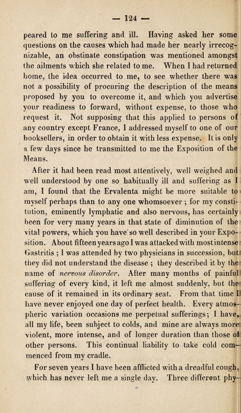 peared to me suffering and ill. Having asked her some questions on the causes which had made her nearly irrecog- nizable, an obstinate constipation was mentioned amongst the ailments which she related to me. When I had returned home, the idea occurred to me, to see whether there was not a possibility of procuring the description of the means proposed by you to overcome it, and which you advertise your readiness to forward, without expense, to those who request it. Not supposing that this applied to persons of any country except France, I addressed myself to one of our booksellers, in order to obtain it with less expense. It is only a few days since he transmitted to me the Exposition of the Means. After it had been read most attentively, well weighed and well understood by one so habitually ill and suffering as I am, I found that the Ervalenta might be more suitable to myself perhaps than to any one whomsoever ; for my consti¬ tution, eminently lymphatic and also nervous, has certainly been for very many years in that state of diminution of the vital powers, which you have'so well described in your Expo¬ sition. About fifteenyearsagolwas attacked with most intense Gastritis ; 1 was attended by two physicians in succession, but they did not understand the disease ; they described it by the name of nervous disorder. After many months of painfull suffering of every kind, it left me almost suddenly, but the cause of it remained in its ordinary seat. From that time II have never enjoyed one day of perfect health. Every atmos¬ pheric variation occasions me perpetual sufferings; I have*, all my life, been subject to colds, and mine are always more violent, more intense, and of longer duration than those ol other persons. This continual liability to take cold com¬ menced from my cradle. For seven years I have been afflicted with a dreadful cough, which has never left me a single day. Three different phy-
