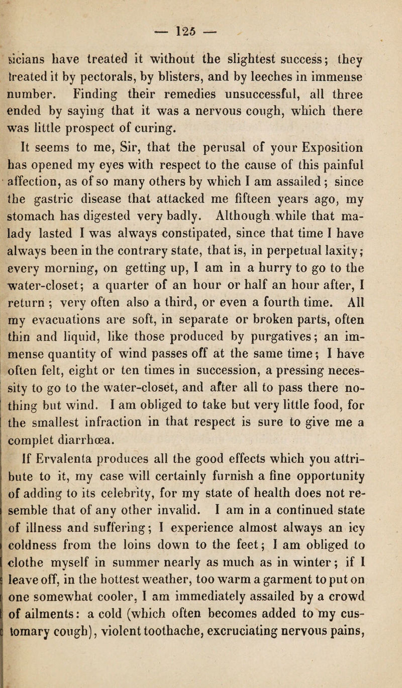 Mcians have treated it without the slightest success; they treated it by pectorals, by blisters, and by leeches in immense number. Finding their remedies unsuccessful, all three ended by saying that it was a nervous cough, which there was little prospect of curing. It seems to me, Sir, that the perusal of your Exposition has opened my eyes with respect to the cause of this painful affection, as of so many others by which I am assailed ; since the gastric disease that attacked me fifteen years ago, my stomach has digested very badly. Although while that ma¬ lady lasted I was always constipated, since that time I have always been in the contrary state, that is, in perpetual laxity; every morning, on getting up, I am in a hurry to go to the water-closet; a quarter of an hour or half an hour after, I return ; very often also a third, or even a fourth time. Ail my evacuations are soft, in separate or broken parts, often thin and liquid, like those produced by purgatives; an im¬ mense quantity of wind passes off at the same time; I have often felt, eight or ten times in succession, a pressing neces¬ sity to go to the water-closet, and after all to pass there no- [ thing but wind. I am obliged to take but very little food, for the smallest infraction in that respect is sure to give me a complet diarrhoea. If Ervalenta produces all the good effects which you attri¬ bute to it, my case will certainly furnish a fine opportunity of adding to its celebrity, for my state of health does not re¬ semble that of any other invalid. I am in a continued state of illness and suffering; I experience almost always an icy coldness from the loins down to the feet; I am obliged to clothe myself in summer nearly as much as in winter; if 1 leave off, in the hottest weather, too warm a garment to put on one somewhat cooler, I am immediately assailed by a crowd of ailments: a cold (which often becomes added to my cus¬ tomary cough), violent toothache, excruciating nervous pains,