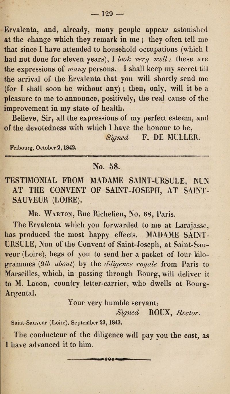Ervalenta, and, already, many people appear astonished at the change which they remark in me ; they often tell me that since I have attended to household occupations (which 1 had not done for eleven years), 1 look very well; these are the expressions of many persons. I shall keep my secret till the arrival of the Ervalenta that you will shortly send me (for I shall soon be without any) ; then, only, will it be a pleasure to me to announce, positively, the real cause of the improvement in my state of health. Believe, Sir, ail the expressions of my perfect esteem, and of the devotedness with which 1 have the honour to be, Signed F. DE MULLER. Fribourg, October 2,1842. No. 58. TESTIMONIAL FROM MADAME SAINT-URSULE, NUN AT THE CONVENT OF SAINT-JOSEPH, AT SA1NT- SAUVEUR (LOIRE). Mr. Warton, Rue Richelieu, No. 68, Paris. The Ervalenta which you forwarded to me at Larajasse, has produced the most happy effects. MADAME SAINT- URSULE, Nun of the Convent of Saint-Joseph, at Saint-Sau- veur (Loire), begs of you to send her a packet of four kilo¬ grammes (9lb about) by the diligence royale from Paris to Marseilles, which, in passing through Bourg, will deliver it to M. Lacon, country letter-carrier, who dwells at Bourg- Argental. Your very humble servant, Signed ROUX, Rector. Saiut-Sauveur (Loire), September 23, 1843. The conducteur of the diligence will pay you the cost, as 1 have advanced it to him.