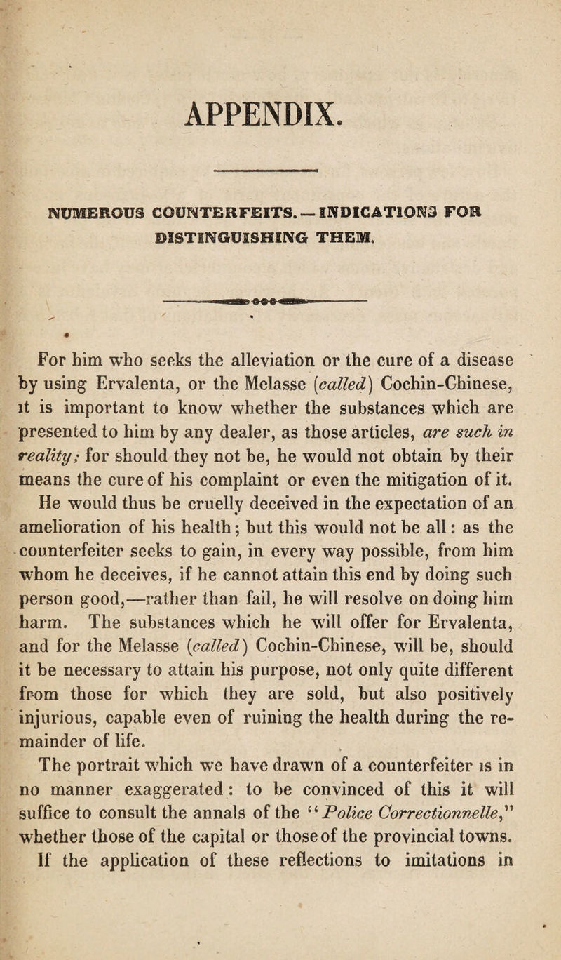 APPENDIX. NUMEROUS COUNTERFEITS. —INDICATIONS FOR DISTINGUISHING THEM. For him who seeks the alleviation or the cure of a disease by using Ervalenta, or the Melasse (called) Cochin-Chinese, it is important to know whether the substances which are presented to him by any dealer, as those articles, are such in reality; for should they not be, he would not obtain by their means the cure of his complaint or even the mitigation of it. He would thus be cruelly deceived in the expectation of an amelioration of his health; hut this would not be all: as the counterfeiter seeks to gain, in every way possible, from him whom he deceives, if he cannot attain this end by doing such person good,—rather than fail, he will resolve on doing him harm. The substances which he will offer for Ervalenta, and for the Melasse (called) Cochin-Chinese, will be, should it be necessary to attain his purpose, not only quite different from those for which they are sold, but also positively injurious, capable even of ruining the health during the re¬ mainder of life. V The portrait which we have drawn of a counterfeiter is in no manner exaggerated: to be convinced of this it will suffice to consult the annals of the “ Police Correctionnelle,” whether those of the capital or those of the provincial towns. If the application of these reflections to imitations in