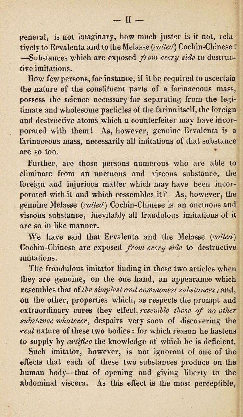 general, is not imaginary, how much juster is it not, rela lively to Ervalenta and to the Melasse (called) Cochin-Chinese ! —Substances which are exposed from every side to destruc¬ tive imitations. How few persons, for instance, if it be required to ascertain the nature of the constituent parts of a farinaceous mass, possess the science necessary for separating from the legi¬ timate and wholesome particles of the farina itself, the foreign and destructive atoms which a counterfeiter may have incor¬ porated with them! As, however, genuine Ervalenta is a farinaceous mass, necessarily all imitations of that substance are so too. Further, are those persons numerous who are able to eliminate from an unctuous and viscous substance, the foreign and injurious matter which may have been incor¬ porated with it and which ressembles it? As, however, the genuine Melasse (called) Cochin-Chinese is an onctuous and viscous substance, inevitably all fraudulous imitations of it are so in like manner. We have said that Ervalenta and the Melasse (called) Cochin-Chinese are exposed from every side to destructive imitations. ✓ The fraudulous imitator finding in these two articles when they are genuine, on the one hand, an appearance which resembles that of the simplest and commonest substances; and, on the other, properties which, as respects the prompt and extraordinary cures they effect, resemble those of no other substance whatever, despairs very soon of discovering the real nature of these two bodies : for which reason he hastens to supply by artifice the knowledge of which he is deficient. Such imitator, however, is not ignorant of one of the effects that each of these two substances produce on the human body—that of opening and giving liberty to the abdominal viscera. As this effect is the most perceptible,