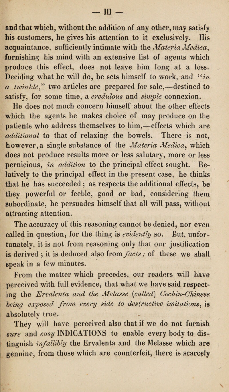 and that which, without the addition of any other, may satisfy his customers, he gives his attention to it exclusively. His acquaintance, sufficiently intimate with the Materia Medica, furnishing his mind with an extensive list of agents which produce this effect, does not leave him long at a loss. Deciding what he will do, he sets himself to work, and “in a twinkle,” two articles are prepared for sale,—destined to satisfy, for some time, a credulous and simple connexion. He does not much concern himself about the other effects which the agents he makes choice of may produce on the patients who address themselves to him,—effects which are additional to that of relaxing the bowels. There is not, however,a single substance of the Materia Medica, which does not produce results more or less salutary, more or less pernicious, in addition to the principal effect sought. Re¬ latively to the principal effect in the present case, he thinks that he has succeeded; as respects the additional effects, be they powerful or feeble, good or bad, considering them subordinate, he persuades himself that all will pass, without attracting attention, The accuracy of this reasoning cannot be denied, nor even called in question, for the thing is evidently so. But, unfor¬ tunately, it is not from reasoning only that our justification is derived ; it is deduced also from facts; of these we shall speak in a few minutes. From the matter which precedes, our readers will have perceived with full evidence, that what w7e have said respect¬ ing the Ervalenta and the Melasse (called) Cochin-Chinese being exposed from every side to destructive imitations, is absolutely true. They will have perceived also that if we do not furnish sure and easy INDICATIONS to enable every body to dis- tinguish infallibly the Ervalenta and the Melasse which are genuine, from those which are counterfeit, there is scarcely