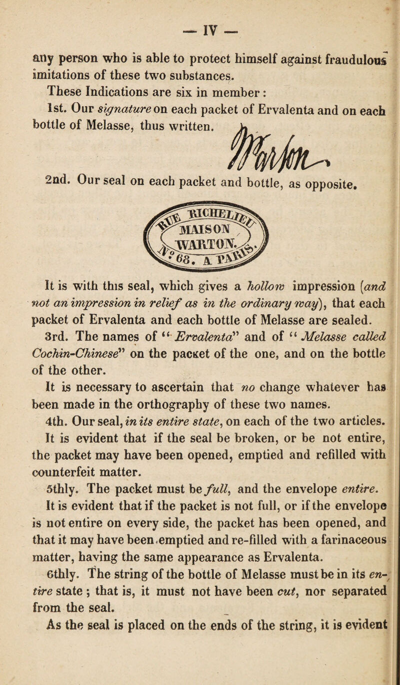 any person who is able to protect himself against fraudulous imitations of these two substances. These Indications are six in member: 1st. Our signature on each packet of Ervalenta and on each bottle of Melasse, thus written. 2nd. Our seal on each packet and bottle, as opposite. It is with this seal, which gives a hollow impression (and ‘not an impression in relief as in the ordinary way), that each packet of Ervalenta and each bottle of Melasse are sealed. 3rd. The names of “ Ervalenta” and of “ Melasse called Cochin-Chinese” on the pacxet of the one, and on the bottle of the other. It is necessary to ascertain that no change whatever has been made in the orthography of these two names. 4th. Our seal, in its entire state, on each of the two articles. It is evident that if the seal be broken, or be not entire, the packet may have been opened, emptied and refilled with counterfeit matter. 5thly. The packet must he, full, and the envelope entire. It is evident that if the packet is not full, or if the envelope is not entire on every side, the packet has been opened, and that it may have been emptied and re-filled with a farinaceous matter, having the same appearance as Ervalenta. Gthly. The string of the bottle of Melasse must be in its en- t'rre state ; that is, it must not have been cut, nor separated from the seal. As the seal is placed on the ends of the string, it is evident