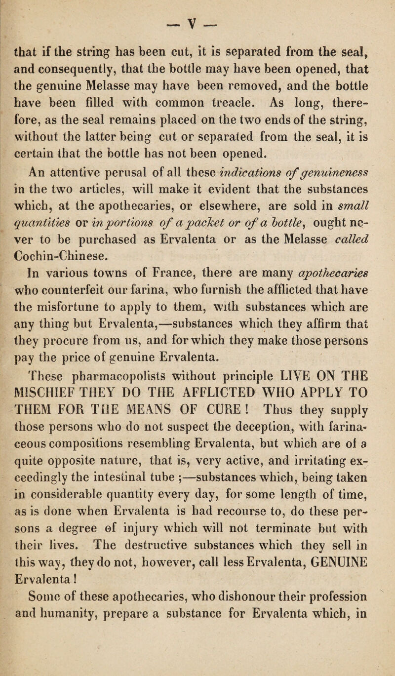that if the string has been cut, it is separated from the seal, and consequently, that the bottle may have been opened, that the genuine Melasse may have been removed, and the bottle have been filled with common treacle. As long, there¬ fore, as the seal remains placed on the two ends of the string, without the latter being cut or separated from the seal, it is certain that the bottle has not been opened. An attentive perusal of all these indications of genuineness in the two articles, will make it evident that the substances which, at the apothecaries, or elsewhere, are sold in small quantities or in portions of a packet or of a bottle, ought ne¬ ver to be purchased as Ervalenta or as the Melasse called Cochin-Chinese. In various towns of France, there are many apothecaries who counterfeit our farina, who furnish the afflicted that have the misfortune to apply to them, with substances which are any thing but Ervalenta,—substances which they affirm that they procure from us, and for which they make those persons pay the price of genuine Ervalenta. These pharmacopolists without principle LIVE ON THE MISCHIEF THEY DO THE AFFLICTED WHO APPLY TO THEM FOR THE MEANS OF CURE! Thus they supply those persons who do not suspect the deception, with farina¬ ceous compositions resembling Ervalenta, but which are of a quite opposite nature, that is, very active, and irritating ex¬ ceedingly the intestinal tube ;—substances which, being taken in considerable quantity every day, for some length of time, as is done when Ervalenta is had recourse to, do these per¬ sons a degree of injury which will not terminate but with their lives. The destructive substances which they sell in this way, they do not, however, call less Ervalenta, GENUINE Ervalenta! Some of these apothecaries, who dishonour their profession and humanity, prepare a substance for Ervalenta which, in
