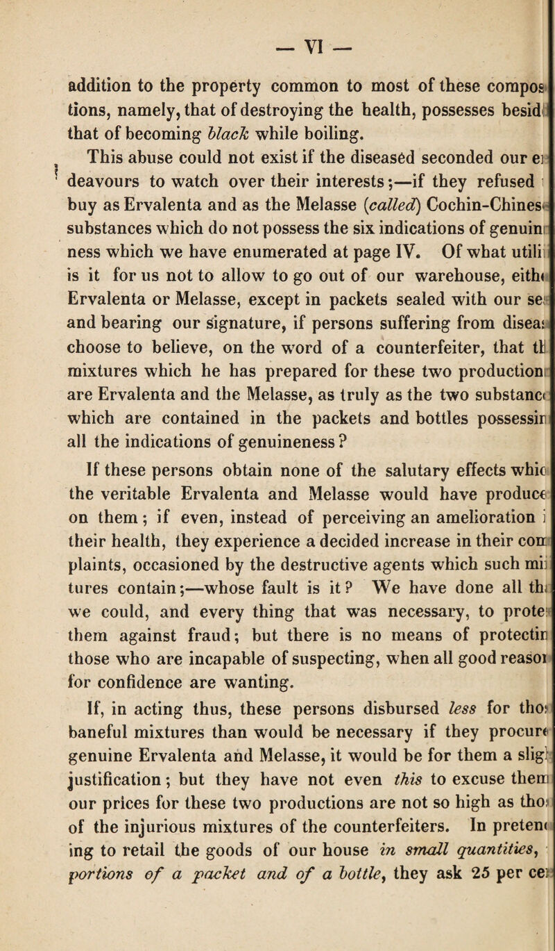 addition to the property common to most of these compos dons, namely, that of destroying the health, possesses besid! that of becoming black while boiling. This abuse could not exist if the diseased seconded our ei deavours to watch over their interests;—if they refused i buy as Ervalenta and as the Melasse [called) Cochin-Chines* substances which do not possess the six indications of genuini ness which we have enumerated at page IV. Of what utili is it for us not to allow to go out of our warehouse, eith« Ervalenta or Melasse, except in packets sealed with our se and bearing our signature, if persons suffering from disea! choose to believe, on the word of a counterfeiter, that tW mixtures which he has prepared for these two production! are Ervalenta and the Melasse, as truly as the two substanci which are contained in the packets and bottles possessir all the indications of genuineness ? If these persons obtain none of the salutary effects whic the veritable Ervalenta and Melasse would have produce on them; if even, instead of perceiving an amelioration i their health, they experience a decided increase in their con plaints, occasioned by the destructive agents which such mii tures contain;—whose fault is it? We have done all thi we could, and every thing that was necessary, to prote!* them against fraud; but there is no means of protectin those who are incapable of suspecting, when all good reasoi for confidence are wanting. If, in acting thus, these persons disbursed less for tho? baneful mixtures than would be necessary if they procure genuine Ervalenta and Melasse, it would be for them a slig justification; but they have not even this to excuse them our prices for these two productions are not so high as tho.i of the injurious mixtures of the counterfeiters. In preten< ing to retail the goods of our house in small quantities, portions of a packet and of a bottle, they ask 25 per cef