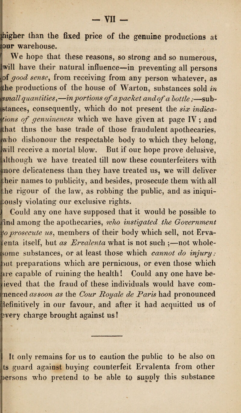 igher than the fixed price of the genuine productions at ur warehouse. We hope that these reasons, so strong and so numerous, will have their natural influence—in preventing all persons of good sense, from receiving from any person whatever, as the productions of the house of Warton, substances sold in small quantities,—in portions of apachet and of a bottle;—sub¬ stances, consequently, which do not present the six indica¬ tions of genuineness which we have given at page IV; and Ithat thus the base trade of those fraudulent apothecaries, ivvho dishonour the respectable body to which they belong, will receive a mortal blow. But if our hope prove delusive, although we have treated till now these counterfeiters with more delicateness than they have treated us, we will deliver their names to publicity, and besides, prosecute them with all the rigour of the law, as robbing the public, and as iniqui- tously violating our exclusive rights. Could any one have supposed that it would be possible to jfind among the apothecaries, who instigated the Government 'o prosecute us, members of their body which sell, not Erva- lenta itself, but as Ervalenta what is not such ;—not whole¬ some substances, or at least those which cannot do inquiry; nut preparations which are pernicious, or even those which ire capable of ruining the health! Could any one have be- ieved that the fraud of these individuals would have com¬ menced assoon as the Cour Poyale de Paris had pronounced lefinitively in our favour, and after it had acquitted us of wery charge brought against us! It only remains for us to caution the public to be also on ts guard against buying counterfeit Ervalenta from other lersons who pretend to be able to supply this substance