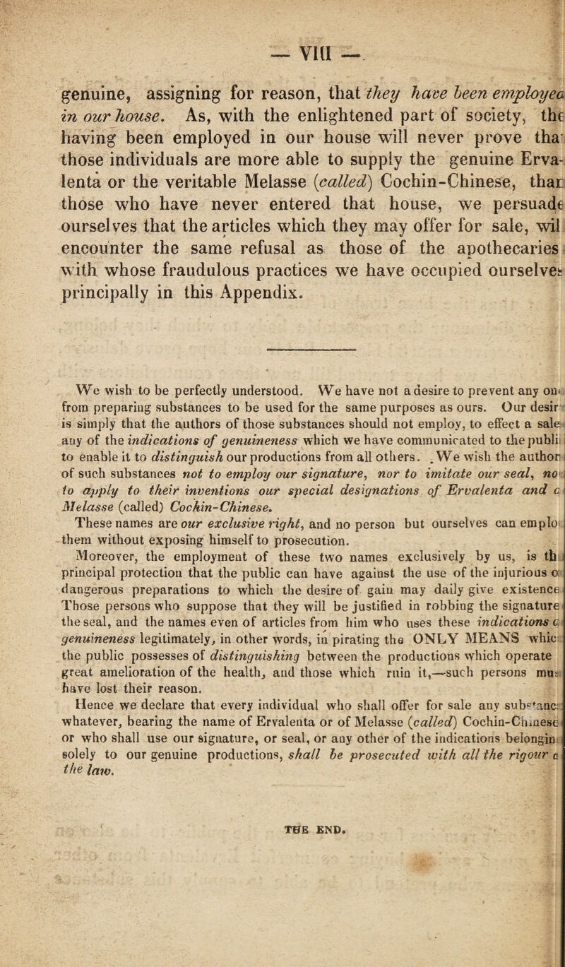 via — genuine, assigning for reason, that they have been employea in our house. As, with the enlightened part of society, the having been employed in our house will never prove tha those individuals are more able to supply the genuine Erva- lenta or the veritable Melasse (called) Cochin-Chinese, that those who have never entered that house, we persuade ourselves that the articles which they may offer for sale, wil encounter the same refusal as those of the apothecaries with whose fraudulous practices we have occupied ourselves principally in this Appendix. We wish to be perfectly understood. We have not a desire to prevent any om from preparing substances to be used for the same purposes as ours. Our desir is simply that the authors of those substances should not employ, to effect a sale any of the indications of genuineness which we have communicated to tbepublii i to enable it to distinguish our productions from all others. .We wish the author of such substances not to employ our signature, nor to imitate our seal, no' to apply to their inventions our special designations of Ervalenta and c Melasse (called) Cochin-Chinese. These names are our exclusive right, and no person but ourselves can emploi them without exposing himself to prosecution. Moreover, the employment of these two names exclusively by us, is til principal protection that the public can have against the use of the injurious o: dangerous preparations to which the desire of gain may daily give existence Those persons who suppose that they will be justified in robbing the signature, the seal, and the names even of articles from him who uses these indications c genuineness legitimately, in other words, in pirating the ONLY MEANS whic: the public possesses of distinguishing between the productions which operate great amelioration of the health, and those which ruin it,—such persons mm have lost their reason. Hence we declare that every individual who shall offer for sale any subc*anc: whatever, bearing the name of Ervalenta or of Melasse (called) Cochin-Cinnese. or who shall use our signature, or seal, or any other of the indications belongin solely to our genuine productions, shall he prosecuted with all the rigour a the law. THE END,