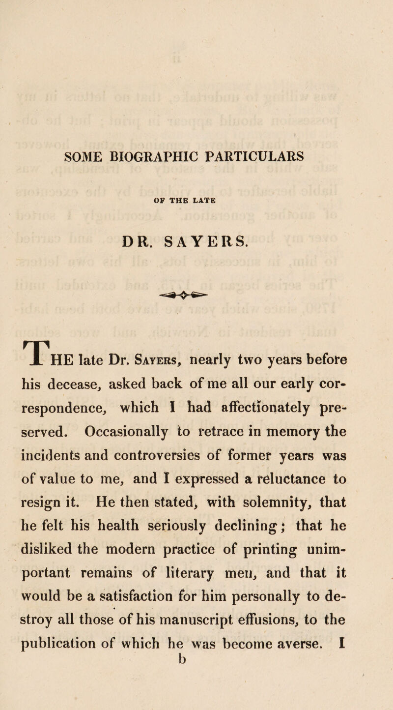 SOME BIOGRAPHIC PARTICULARS OF THE LATE DR. SAYERS. The late Dr. Sayers, nearly two years before his decease, asked back of me all our early cor¬ respondence, which I had affectionately pre¬ served. Occasionally to retrace in memory the incidents and controversies of former years was of value to me, and I expressed a reluctance to resign it. He then stated, with solemnity, that he felt his health seriously declining * that he disliked the modern practice of printing unim¬ portant remains of literary men, and that it would be a satisfaction for him personally to de¬ stroy all those of his manuscript effusions, to the publication of which he was become averse. I b