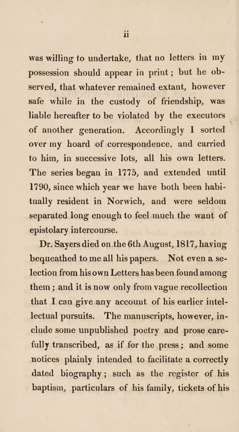 * * 11 was willing to undertake, that no letters in my possession should appear in print; but he ob¬ served, that whatever remained extant, however safe while in the custody of friendship, was liable hereafter to be violated by the executors of another generation. Accordingly I sorted over my hoard of correspondence, and carried to him, in successive lots, all his own letters. The series began in 1775, and extended until 1790, since which year we have both been habi¬ tually resident in Norwich, and were seldom separated long enough to feel much the want of epistolary intercourse. Dr. Sayers died on the 6th August, 1817, having bequeathed to me all his papers. Not even a se¬ lection from his own Letters has been found among them; and it is now only from vague recollection that I can give any account of his earlier intel¬ lectual pursuits. The manuscripts, however, in¬ clude some unpublished poetry and prose care¬ fully transcribed, as if for the press; and some notices plainly intended to facilitate a correctly dated biography; such as the register of his baptism, particulars of his family, tickets of his