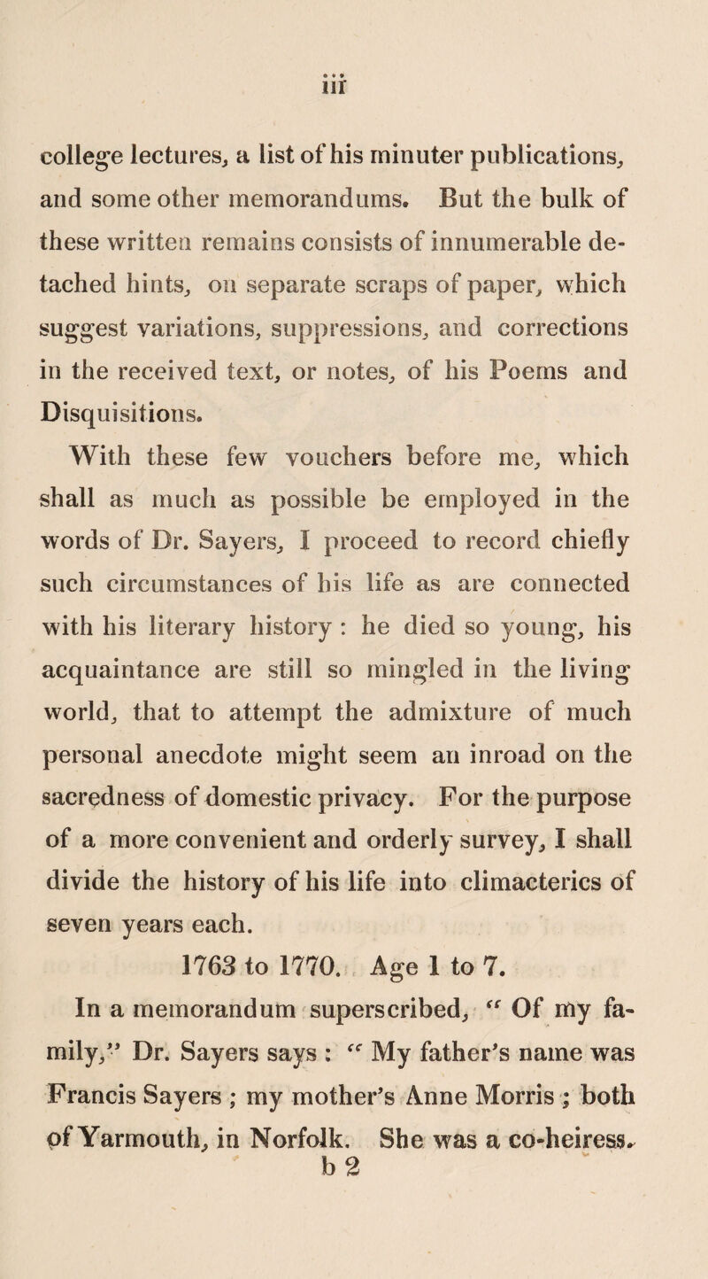 » « » 111 college lectures, a list of his minuter publications, and some other memorandums. But the bulk of these written remains consists of innumerable de¬ tached hints, on separate scraps of paper, which suggest variations, suppressions, and corrections in the received text, or notes, of his Poems and Disquisitions. With these few vouchers before me, which shall as much as possible be employed in the words of Dr. Sayers, I proceed to record chiefly such circumstances of his life as are connected with his literary history : he died so young, his acquaintance are still so mingled in the living world, that to attempt the admixture of much personal anecdote might seem an inroad on the sacredness of domestic privacy. For the purpose of a more convenient and orderly survey, I shall divide the history of his life into climacterics of seven years each. 1763 to 1770. Age 1 to 7. In a memorandum superscribed, “ Of my fa¬ mily/* Dr. Sayers says : fC My father’s name was Francis Sayers ; my mother’s Anne Morris ; both of Yarmouth, in Norfolk. She was a co-heiress. b 2