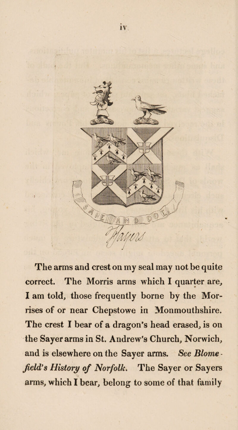 ¥ The arms and crest on my seal may not be quite correct. The Morris arms which I quarter are, I am told, those frequently borne by the Mor¬ rises of or near Chepstowe in Monmouthshire. The crest I bear of a dragon’s head erased, is on the Sayerarmsin St. Andrew’s Church, Norwich, and is elsewhere on the Sayer arms. See Blome - field's History of Norfolk. The Sayer or Sayers arms, which I bear, belong to some of that family