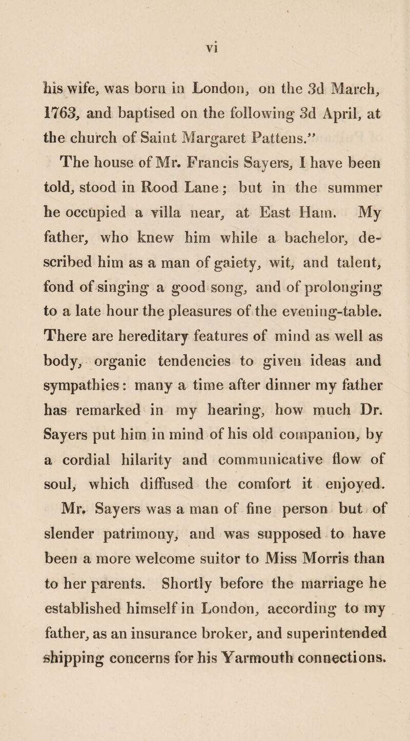 Ills wife, was bom in London, on the 3d March, 1763, and baptised on the following 3d April, at the church of Saint Margaret Pattens/' The house of Mr. Francis Sayers, I have been told, stood in Rood Lane; but in the summer he occupied a villa near, at East Ham. My father, who knew him while a bachelor, de¬ scribed him as a man of gaiety, wit, and talent, fond of singing a good song, and of prolonging to a late hour the pleasures of the evening-table. There are hereditary features of mind as well as body, organic tendencies to given ideas and sympathies: many a time after dinner my father has remarked in my hearing, how much Dr. Sayers put him in mind of his old companion, by a cordial hilarity and communicative flow of soul, which diffused the comfort it enjoyed. Mr. Sayers was a man of fine person but of slender patrimony, and was supposed to have been a more welcome suitor to Miss Morris than to her parents. Shortly before the marriage he established himself in London, according to my father, as an insurance broker, and superintended shipping concerns for his Yarmouth connections.
