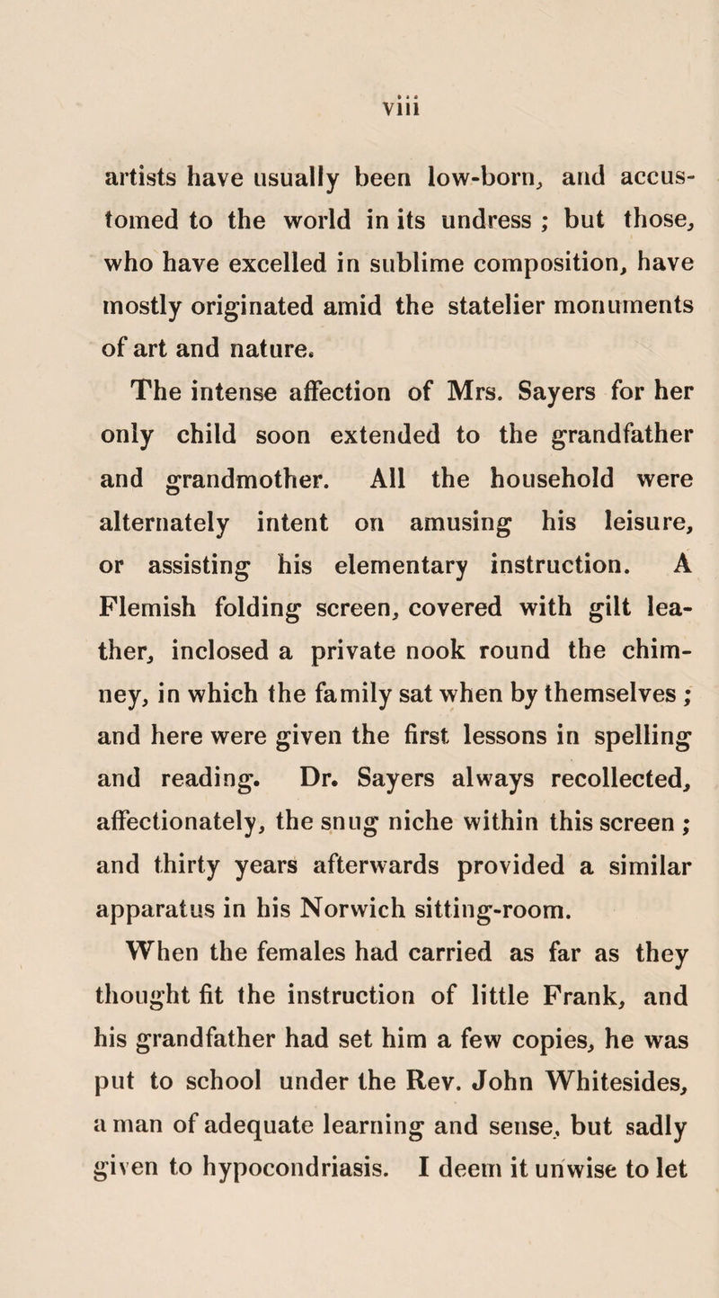 Vlll artists have usually been low-born, and accus¬ tomed to the world in its undress ; but those, who have excelled in sublime composition, have mostly originated amid the statelier monuments of art and nature* The intense affection of Mrs. Sayers for her only child soon extended to the grandfather and grandmother. All the household were alternately intent on amusing his leisure, or assisting his elementary instruction. A Flemish folding screen, covered with gilt lea¬ ther, inclosed a private nook round the chim¬ ney, in which the family sat when by themselves ; and here were given the first lessons in spelling and reading. Dr. Sayers always recollected, affectionately, the snug niche within this screen ; and thirty years afterwards provided a similar apparatus in his Norwich sitting-room. When the females had carried as far as they thought fit the instruction of little Frank, and his grandfather had set him a few copies, he was put to school under the Rev. John Whitesides, a man of adequate learning and sense, but sadly given to hypocondriasis. I deem it unwise to let