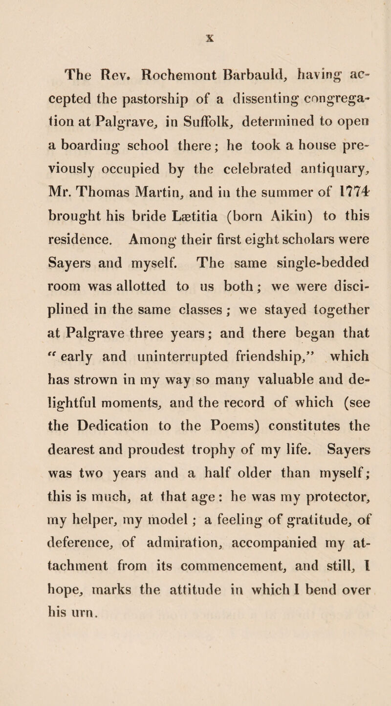 The Rev. Rochemont Rarbauld, having1 ac¬ cepted the pastorship of a dissenting congrega¬ tion at Palgrave, in Suffolk,, determined to open a boarding school there; he took a house pre¬ viously occupied by the celebrated antiquary, Mr. Thomas Martin, and in the summer of 1774 brought his bride Laetitia (born Aikin) to this residence. Among their first eight scholars were Sayers and myself. The same single-bedded room was allotted to us both; we were disci¬ plined in the same classes ; we stayed together at Palgrave three years; and there began that “ early and uninterrupted friendship/’ which has strown in my way so many valuable and de¬ lightful moments, and the record of which (see the Dedication to the Poems) constitutes the dearest and proudest trophy of my life. Sayers was two years and a half older than myself; this is much, at that age: he was my protector, my helper, my model; a feeling of gratitude, of deference, of admiration, accompanied my at¬ tachment from its commencement, and still, I hope, marks the attitude in which I bend over his urn.