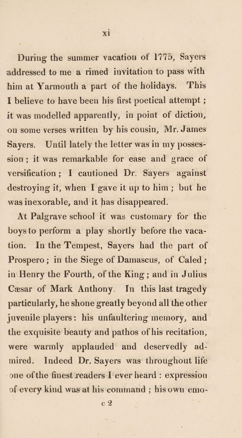 During' the summer vacation of 1775, Sayers addressed to me a rimed invitation to pass with him at Yarmouth a part of the holidays. This I believe to have been his first poetical attempt; it was modelled apparently, in point of diction, on some verses written by his cousin, Mr. James Sayers. Until lately the letter was in my posses¬ sion ; it was remarkable for ease and grace of versification; I cautioned Dr. Sayers against destroying it, when I gave it up to him ; but he was inexorable, and it has disappeared. At Palgrave school it was customary for the boys to perform a play shortly before the vaca¬ tion. In the Tempest, Sayers had the part of Prospero; in the Siege of Damascus, of Caled ; in Henry the Fourth, of the King; and in Julius Caesar of Mark Anthony. In this last tragedy particularly, he shone greatly beyond all the other juvenile players: his unfaultering memory, and the exquisite beauty and pathos of his recitation, were warmly applauded and deservedly ad¬ mired. Indeed Dr. Sayers was throughout life one of the finest .readers I ever heard : expression of every kind was at his command ; his own emo- c 2