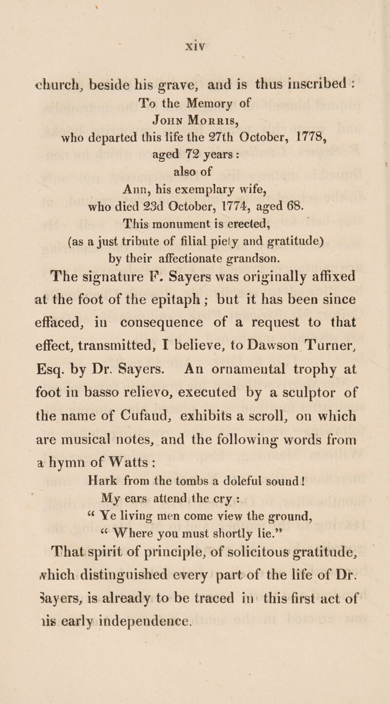 church, beside his grave, and is thus inscribed : To the Memory of John Morris, who departed this life the 27th October, 1778, aged 72 years: also of Ann, his exemplary wife, who died 23d October, 1774, aged 68. This monument is erected, (as a just tribute of filial piety and gratitude) by their affectionate grandson. The signature F. Sayers was originally affixed at the foot of the epitaph; but it has been since effaced, in consequence of a request to that effect, transmitted, I believe, to Dawson Turner, Esq. by Dr. Sayers. An ornamental trophy at foot in basso relievo, executed by a sculptor of the name of Cufaud, exhibits a scroll, on which are musical notes, and the following words from a hymn of Watts : Hark from the tombs a doleful sound! My ears attend the cry : u Ye living men come view the ground, u Where you must shortly lie.” That spirit of principle, of solicitous gratitude, tvhich distinguished every part of the life of Dr. Sayers, is already to be traced in this first act of lis early independence.