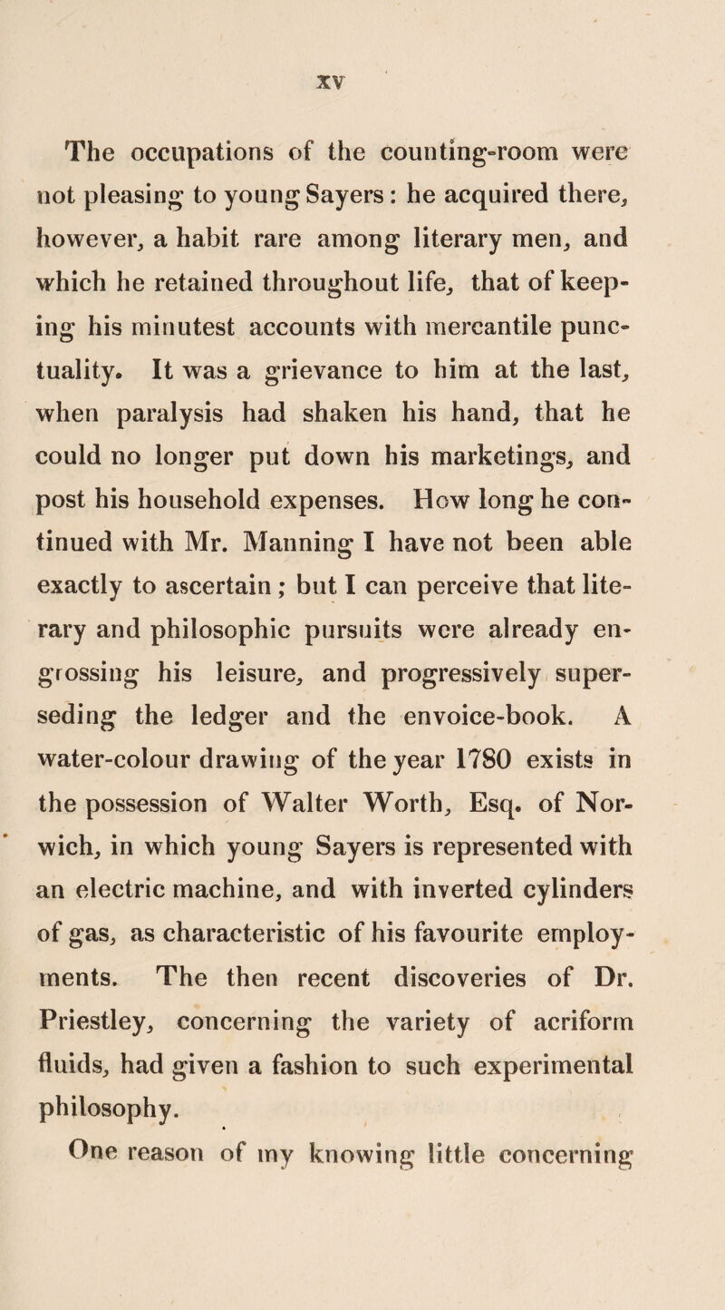 The occupations of the counting-room were not pleasing to young Sayers: he acquired there,, however, a habit rare among literary men, and which he retained throughout life, that of keep¬ ing his minutest accounts with mercantile punc¬ tuality. It was a grievance to him at the last, when paralysis had shaken his hand, that he could no longer put down his marketings, and post his household expenses. How long he con¬ tinued with Mr. Manning I have not been able exactly to ascertain; but I can perceive that lite¬ rary and philosophic pursuits were already en¬ grossing his leisure, and progressively super¬ seding the ledger and the envoice-book. A water-colour drawing of the year 1780 exists in the possession of Walter Worth, Esq. of Nor¬ wich, in which young Sayers is represented with an electric machine, and with inverted cylinders of gas, as characteristic of his favourite employ¬ ments. The then recent discoveries of Dr. Priestley, concerning the variety of aeriform fluids, had given a fashion to such experimental philosophy. « One reason of my knowing little concerning
