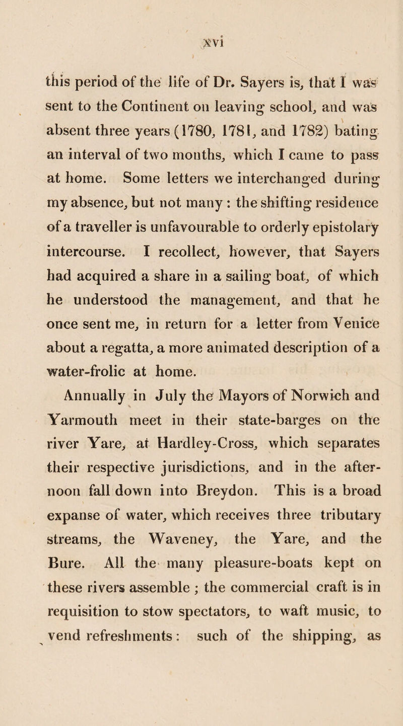 1 this period of the life of Dr. Sayers is, that I was sent to the Continent on leaving school, and was absent three years (1780, 178!, and 1782) bating an interval of two months, which I came to pass at home. Some letters we interchanged during my absence, but not many : the shifting residence of a traveller is unfavourable to orderly epistolary intercourse. I recollect, however, that Sayers had acquired a share in a sailing boat, of which he understood the management, and that he once sent me, in return for a letter from Venice about a regatta, a more animated description of a water-frolic at home. Annually in July the Mayors of Norwich and Yarmouth meet in their state-barges on the river Yare, at Hardley-Cross, which separates their respective jurisdictions, and in the after¬ noon fall down into Breydon. This is a broad expanse of water, which receives three tributary streams, the Waveney, the Yare, and the Bure. All the many pleasure-boats kept on these rivers assemble ; the commercial craft is in requisition to stow spectators, to waft music, to vend refreshments: such of the shipping, as