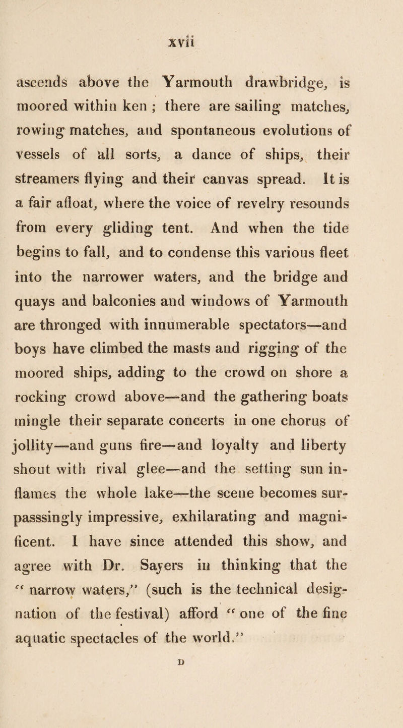 ascends above the Yarmouth drawbridge, is moored within ken • there are sailing matches, rowing matches, and spontaneous evolutions of vessels of all sorts, a dance of ships, their streamers flying and their canvas spread. It is a fair afloat, where the voice of revelry resounds from every gliding tent. And when the tide begins to fall, and to condense this various fleet into the narrower waters, and the bridge and quays and balconies and windows of Yarmouth are thronged with innumerable spectators—and boys have climbed the masts and rigging of the moored ships, adding to the crowd on shore a rocking crowd above—and the gathering boats mingle their separate concerts in one chorus of jollity—and guns fire—and loyalty and liberty shout with rival glee—and the setting sun in-* flames the whole lake—the scene becomes sur- passsingly impressive, exhilarating and magni- ficent. 1 have since attended this show, and agree with Dr. Sayers in thinking that the narrow waters/* (such is the technical desig¬ nation of the festival) afford one of the fine 4 aquatic spectacles of the world,” D