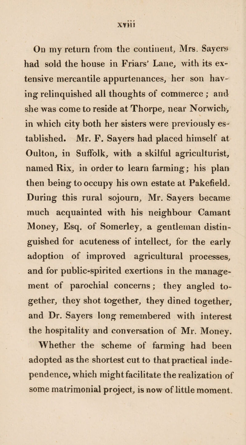 XVlll On my return from the continent, Mrs. Sayers had sold the house in Friars' Lane, with its ex¬ tensive mercantile appurtenances, her son hav¬ ing relinquished all thoughts of commerce ; and she was come to reside at Thorpe, near Norwich^ in which city both her sisters were previously es¬ tablished. Mr. F. Sayers had placed himself at Oulton, in Suffolk, with a skilful agriculturist, named Rix, in order to learn farming; his plan then being to occupy his own estate at Pakefield. During this rural sojourn, Mr. Sayers became much acquainted with his neighbour Camant Money, Esq. of Somerley, a gentleman distin¬ guished for acuteness of intellect, for the early adoption of improved agricultural processes, and for public-spirited exertions in the manage¬ ment of parochial concerns; they angled to¬ gether, they shot together, they dined together, and Dr. Sayers long remembered with interest the hospitality and conversation of Mr. Money. Whether the scheme of farming had been adopted as the shortest cut to that practical inde¬ pendence, which might facilitate the realization of some matrimonial project, is now of little moment.