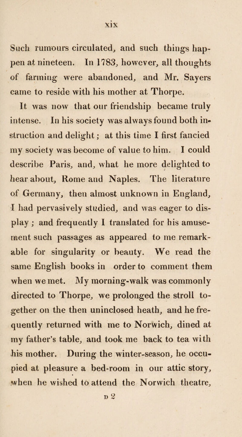 Such rumours circulated, and such things hap¬ pen at nineteen. In 1783, however, all thoughts of farming were abandoned, and Mr. Sayers came to reside with his mother at Thorpe. It was now that our friendship became truly intense. In his society was always found both in« struction and delight; at this time I first fancied my society was become of value to him. I could describe Paris, and, what he more delighted to hear about, Rome and Naples. The literature of Germany, then almost unknown in England, X had pervasively studied, and was eager to dis¬ play ; and frequently I translated for his amuse¬ ment such passages as appeared to me remark¬ able for singularity or beauty. We read the same English books in order to comment them when we met. My morning-walk was commonly directed to Thorpe, we prolonged the stroll to¬ gether on the then ursinclosed heath, and he fre¬ quently returned with me to Norwich, dined at my father’s table, and took me back to tea with his mother. During the winter-season, he occu¬ pied at pleasure a bed-room in our attic story, « when he wished to attend the Norwich theatre, d 2