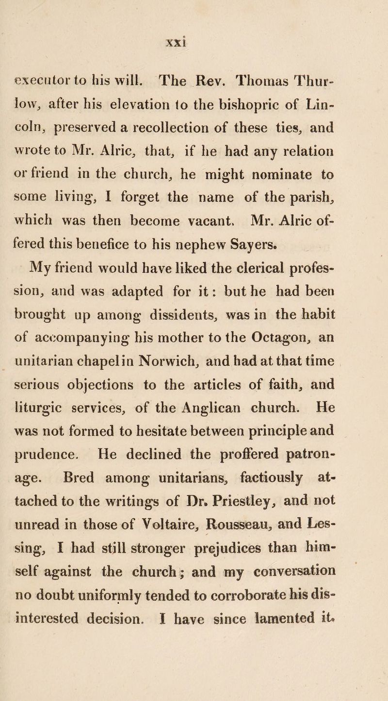 executor to his will. The Rev. Thomas Thur- low, after his elevation to the bishopric of Lin¬ coln, preserved a recollection of these ties,, and wrote to Mr. Alric, that, if he had any relation or friend in the church, he might nominate to some living, I forget the name of the parish, which was then become vacant. Mr. Alric of¬ fered this benefice to his nephew Sayers* My friend would have liked the clerical profes¬ sion, and was adapted for it: but he had been brought up among dissidents, was in the habit of accompanying his mother to the Octagon, an Unitarian chapel in Norwich, and had at that time serious objections to the articles of faith, and liturgic services, of the Anglican church. He was not formed to hesitate between principle and prudence. He declined the proffered patron¬ age. Bred among Unitarians, factiously at¬ tached to the writings of Dr® Priestley, and not unread in those of Voltaire, Rousseau, and Les¬ sing, I had still stronger prejudices than him¬ self against the church; and my conversation no doubt uniformly tended to corroborate his dis¬ interested decision. I have since lamented it®