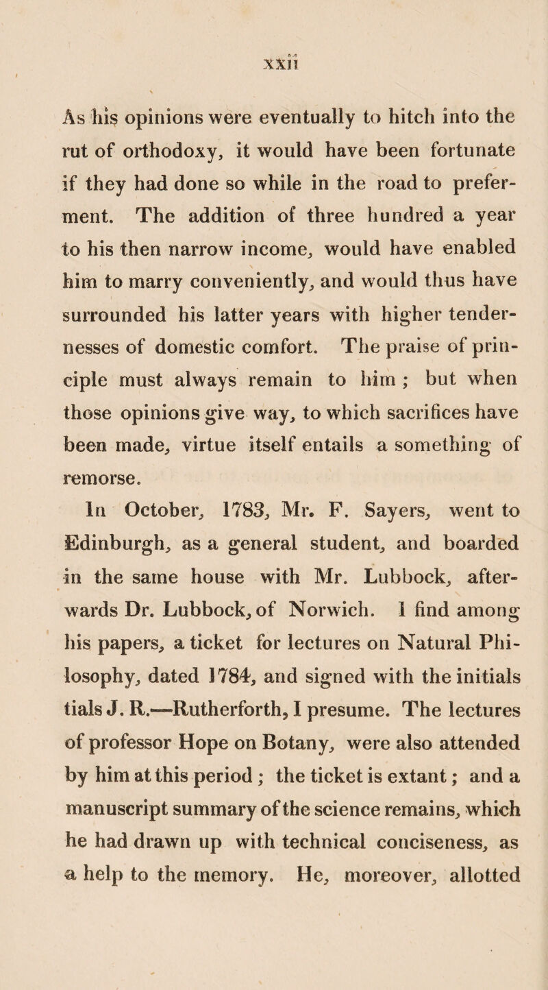 As his opinions were eventually to hitch into the rut of orthodoxy, it would have been fortunate if they had done so while in the road to prefer¬ ment. The addition of three hundred a year to his then narrow income, would have enabled him to marry conveniently, and would thus have surrounded his latter years with higher tender¬ nesses of domestic comfort. The praise of prin¬ ciple must always remain to him ; but when those opinions give way, to which sacrifices have been made, virtue itself entails a something of remorse. In October, 1783, Mr. F. Sayers, went to Edinburgh, as a general student, and boarded in the same house with Mr. Lubbock, after¬ wards Dr. Lubbock, of Norwich. 1 find among his papers, a ticket for lectures on Natural Phi¬ losophy, dated 1784, and signed with the initials tials J. R.—Rutherforth, I presume. The lectures of professor Hope on Botany, were also attended by him at this period ; the ticket is extant; and a manuscript summary of the science remains, which he had drawn up with technical conciseness, as a help to the memory. He, moreover, allotted