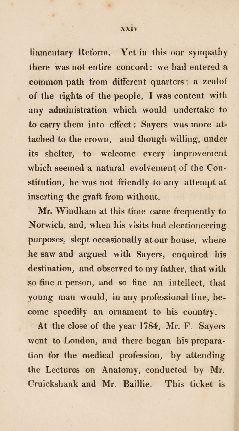 liamentary Reform. Yet in this our sympathy there was not entire concord: we had entered a common path from different quarters: a zealot of the rights of the people,, I was content with any administration which would undertake to to carry them into effect: Sayers was more at¬ tached to the crown, and though willing, under its shelter, to welcome every improvement which seemed a natural evolvement of the Con¬ stitution, he was not friendly to any attempt at inserting the graft from without. Mr® Windham at this time came frequently to Norwich, and, when his visits had electioneering purposes, slept occasionally at our house, where he saw and argued with Sayers, enquired his destination, and observed to my father, that with so fine a person, and so fine an intellect, that young man would, in any professional line, be¬ come speedily an ornament to his country. At the close of the year 1784, Mr. F. Sayers went to London, and there began his prepara¬ tion for the medical profession, by attending the Lectures on Anatomy, conducted by Mr. Cruickshank and Mr. Baillie. This ticket is