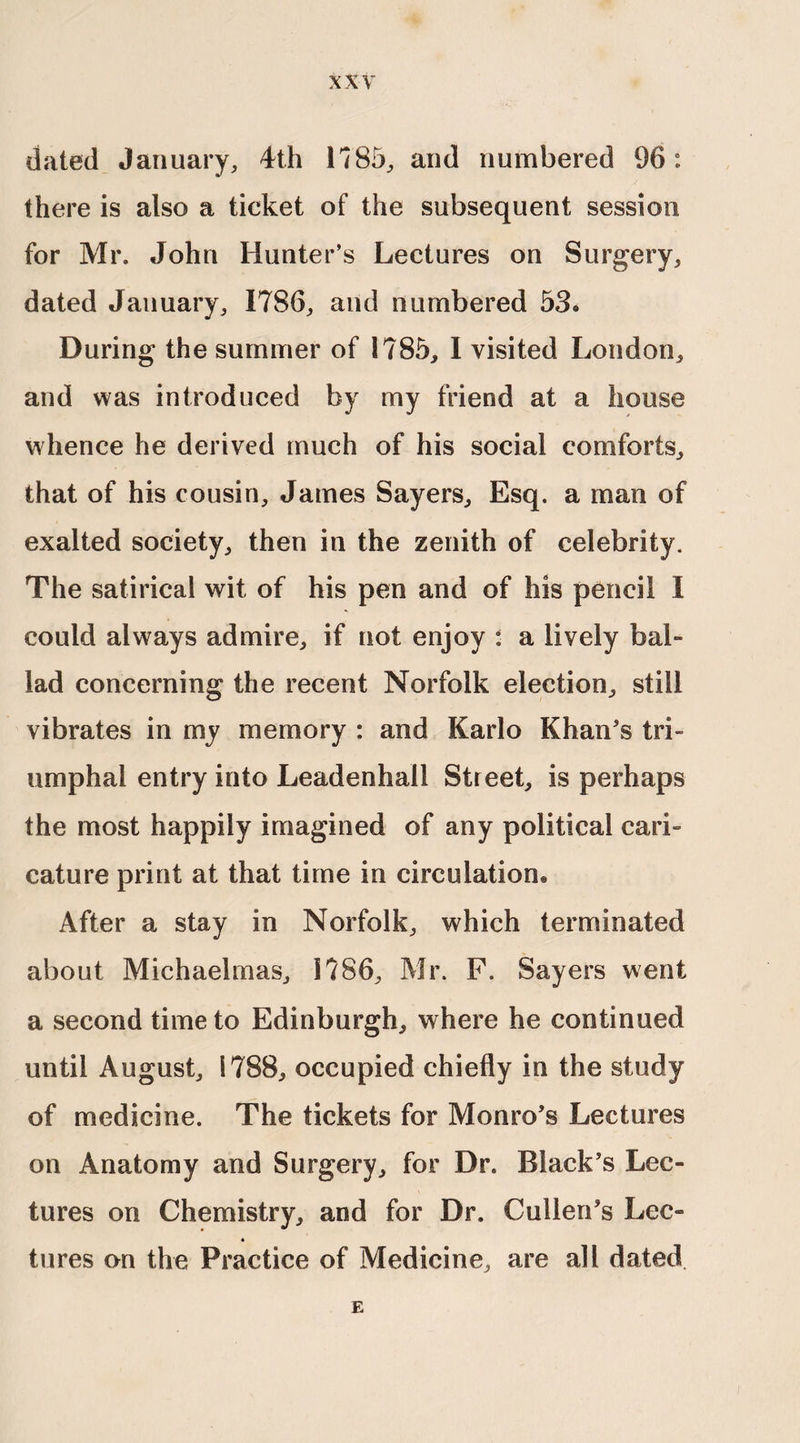 dated January, 4th 1785, and numbered 96: there is also a ticket of the subsequent session for Mr. John Hunter’s Lectures on Surgery, dated January, 1786, and numbered 53« During the summer of 1785, I visited London, and was introduced by my friend at a house whence he derived much of his social comforts, that of his cousin, James Sayers, Esq. a man of exalted society, then in the zenith of celebrity. The satirical wit of his pen and of his pencil I could always admire, if not enjoy : a lively bal¬ lad concerning the recent Norfolk election, still vibrates in my memory : and Karlo Khan's tri¬ umphal entry into Leadenhall Street, is perhaps the most happily imagined of any political cari- cature print at that time in circulation® After a stay in Norfolk, which terminated about Michaelmas, 1786, Mr. F. Sayers went a second time to Edinburgh, where he continued until August, 1788, occupied chiefly in the study of medicine. The tickets for Monro’s Lectures on Anatomy and Surgery, for Dr. Black’s Lec¬ tures on Chemistry, and for Dr. Cullen’s Lee- 4 tures on the Practice of Medicine, are all dated. E