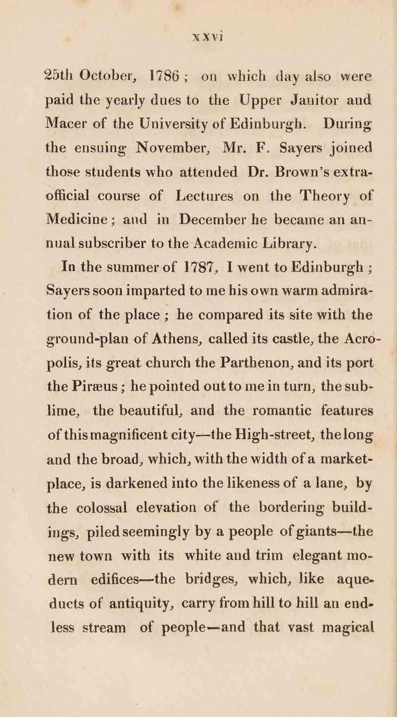 25th October, 1786 ; on which day also were paid the yearly dues to the Upper Janitor and Macer of the University of Edinburgh. During the ensuing November, Mr. F. Sayers joined those students who attended Dr. Brown’s extra- official course of Lectures on the Theory of Medicine; and in December he became an an¬ nual subscriber to the Academic Library. In the summer of 1787, I went to Edinburgh ; Sayers soon imparted to me his own warm admira¬ tion of the place ; he compared its site with the ground-plan of Athens, called its castle, the Acro¬ polis, its great church the Parthenon, and its port the Piraeus; he pointed out to me in turn, the sub¬ lime, the beautiful, and the romantic features of this magnificent city—the High-street, the long and the broad, which, with the width of a market¬ place, is darkened into the likeness of a lane, by the colossal elevation of the bordering build¬ ings, piled seemingly by a people of giants—the new town with its white and trim elegant mo¬ dem edifices—the bridges, which, like aque¬ ducts of antiquity, carry from hill to hill an end¬ less stream of people—-and that vast magical