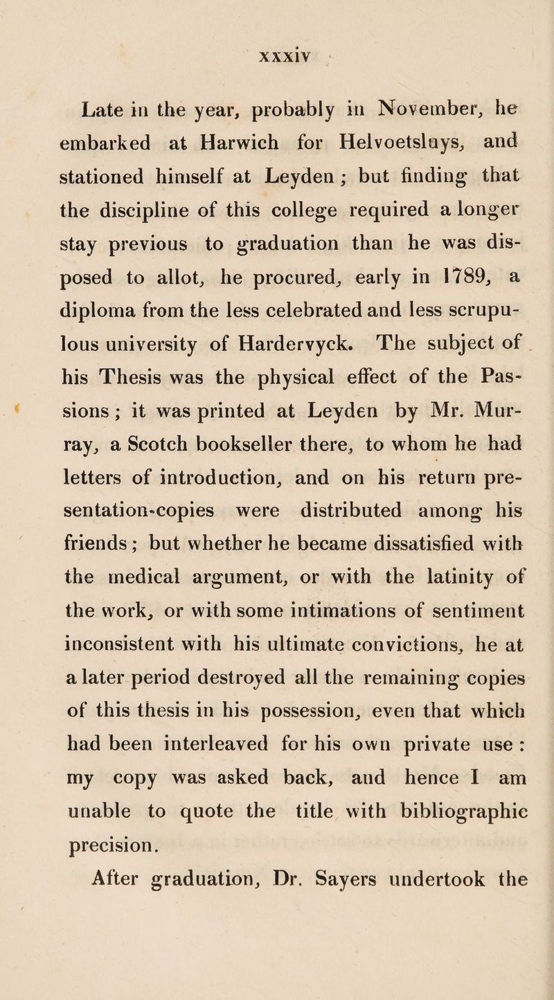Late in the year, probably in November, he embarked at Harwich for Helvoetslnys, and stationed himself at Leyden ; but finding that the discipline of this college required a longer stay previous to graduation than he was dis¬ posed to allot, he procured, early in 1789, a diploma from the less celebrated and less scrupu¬ lous university of Hardervyck. The subject of his Thesis was the physical effect of the Pas¬ sions ; it was printed at Leyden by Mr. Mur¬ ray, a Scotch bookseller there, to whom he had letters of introduction, and on his return pre¬ sentation-copies were distributed among his friends; but whether he became dissatisfied with the medical argument, or with the latinity of the work, or with some intimations of sentiment inconsistent with his ultimate convictions, he at a later period destroyed all the remaining copies of this thesis in his possession, even that which had been interleaved for his own private use : my copy was asked back, and hence I am unable to quote the title with bibliographic precision. After graduation. Dr. Sayers undertook the