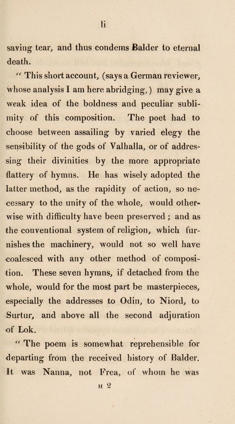 fi saving tear, and thus condems Balder to eternal death. This short account, (says a German reviewer, whose analysis I am here abridging,) may give a weak idea of the boldness and peculiar subli- mity of this composition. The poet had to choose between assailing by varied elegy the sensibility of the gods of Valhalla, or of addres¬ sing their divinities by the more appropriate flattery of hymns. He has wisely adopted the latter method, as the rapidity of action, so ne¬ cessary to the unity of the whole, would other¬ wise with difficulty have been preserved ; and as the conventional system of religion, which fur¬ nishes the machinery, would not so well have coalesced with any other method of composi¬ tion. These seven hymns, if detached from the whole, would for the most part be masterpieces, especially the addresses to Odin, to Niord, to Surtur, and above all the second adjuration of Lok. The poem is somewhat reprehensible for departing from the received history of Balder. It was Nanna, not Frea, of whom he was