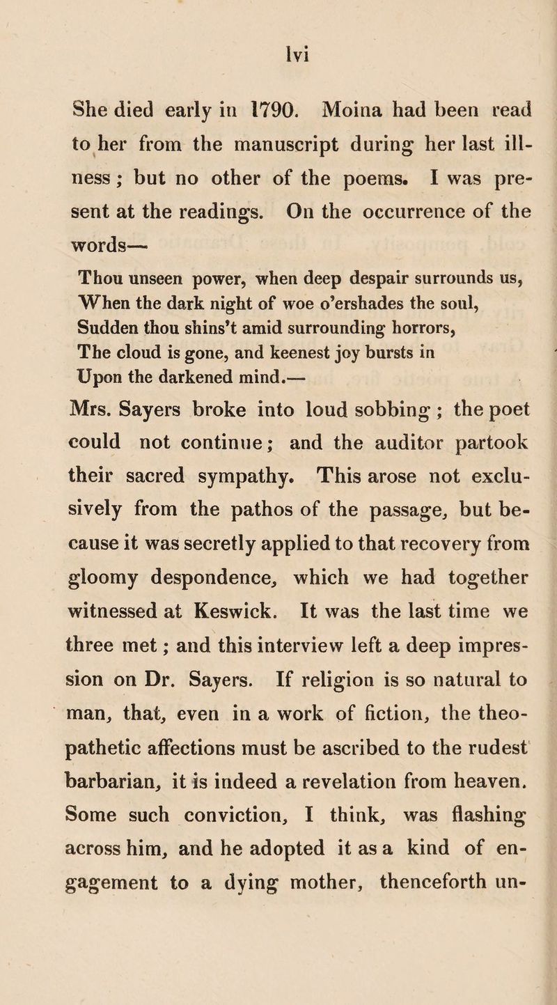 Ivi She died early in 1790. Moina had been read to her from the manuscript during her last ill¬ ness ; but no other of the poems. I was pre¬ sent at the readings. On the occurrence of the words— Thou unseen power, when deep despair surrounds us, When the dark night of woe o’ershades the soul, Sudden thou shins’t amid surrounding horrors, The cloud is gone, and keenest joy bursts in Upon the darkened mind.— Mrs. Sayers broke into loud sobbing; the poet could not continue; and the auditor partook their sacred sympathy. This arose not exclu¬ sively from the pathos of the passage, but be¬ cause it was secretly applied to that recovery from gloomy despondence, which we had together witnessed at Keswick. It was the last time we three met; and this interview left a deep impres¬ sion on Dr. Sayers. If religion is so natural to man, that, even in a work of fiction, the theo- pathetic affections must be ascribed to the rudest barbarian, it is indeed a revelation from heaven. Some such conviction, I think, was flashing across him, and he adopted it as a kind of en¬ gagement to a dying mother, thenceforth un-