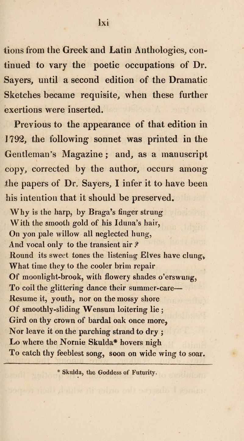 tions from the Greek and Latin Anthologies,, con¬ tinued to vary the poetic occupations of Dr. Sayers, until a second edition of the Dramatic Sketches became requisite, when these further exertions were inserted. Previous to the appearance of that edition in 1792, the following sonnet was printed in the Gentleman’s Magazine ; and, as a manuscript copy, corrected by the author, occurs among the papers of Dr. Sayers, I infer it to have been his intention that it should be preserved. Why is the harp, by Braga’s finger strung With the smooth gold of his Iduna’s hair, On yon pale willow all neglected hung, And vocal only to the transient air ? Round its sweet tones the listening Elves have clung. What time they to the cooler brim repair Of moonlight-brook, with flowery shades o’erswung. To coil the glittering dance their summer-care— Resume it, youth, nor on the mossy shore Of smoothly-sliding Wensum loitering lie ; Gird on thy crown of bardal oak once more, Nor leave it on the parching strand to dry ; Lo where the Nornie Skulda* hovers nigh To catch thy feeblest song, soon on wide wing to soar. * Skulda, the Goddess of Futurity.