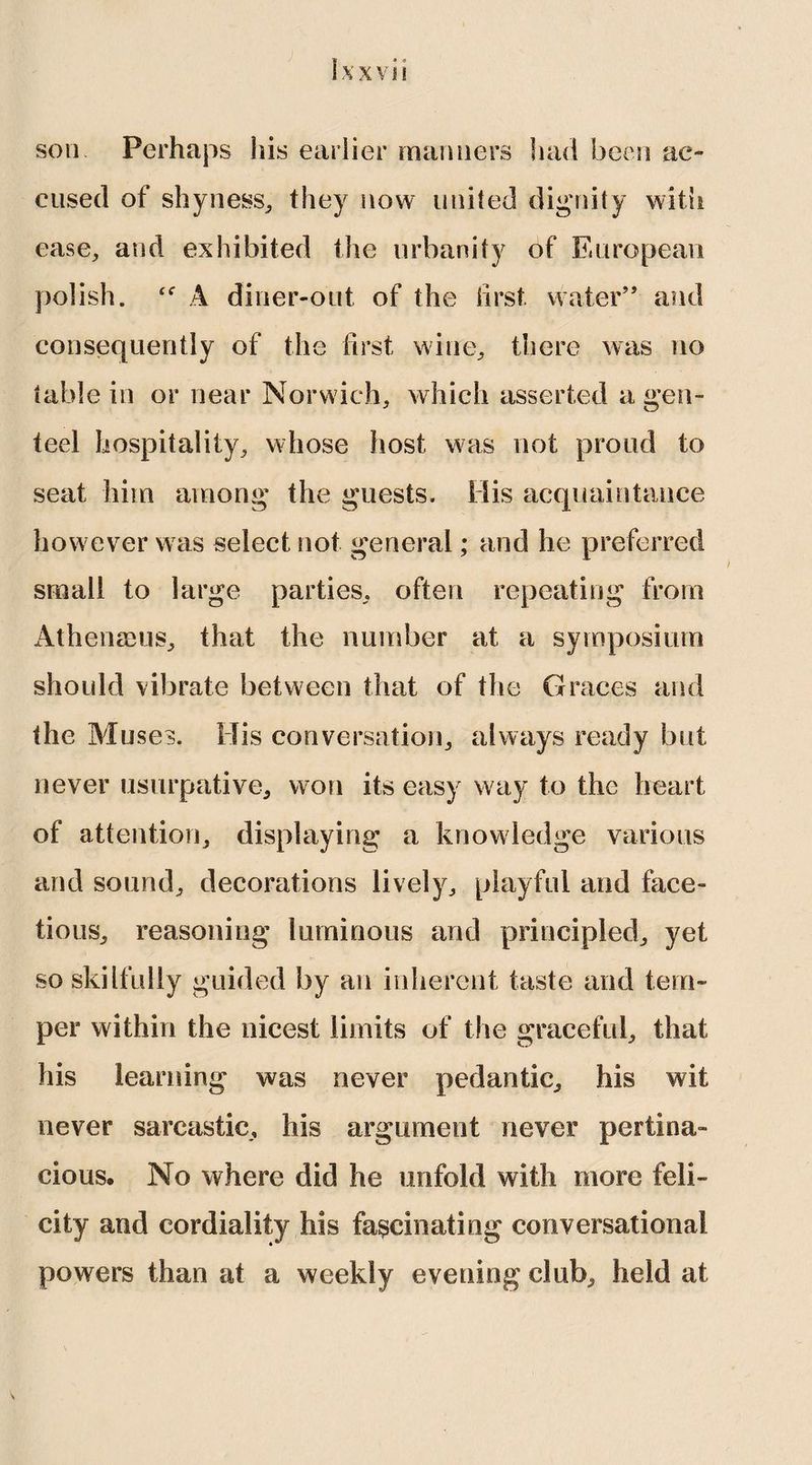 son Perhaps his earlier manners had been ac¬ cused of shyness, they now united dignity with ease, and exhibited the urbanity of European polish. A diner-out of the iirst. water” and consequently of the first wine, there was no table in or near Norwich, which asserted a gen¬ teel hospitality, whose host was not proud to seat him among the guests. His acquaintance however was select not general; and he preferred small to large parties, often repeating from Athenams, that the number at a symposium should vibrate between that of the Graces and the Muses. His conversation, always ready but never usurpative, won its easy way to the heart of attention, displaying a knowledge various and sound, decorations lively, playful and face¬ tious, reasoning luminous and principled, yet so skilfully guided by an inherent taste and tem¬ per within the nicest limits of the graceful, that his learning was never pedantic, his wit never sarcastic, his argument never pertina¬ cious. No where did he unfold with more feli¬ city and cordiality his fascinating conversational powers than at a weekly evening club, held at