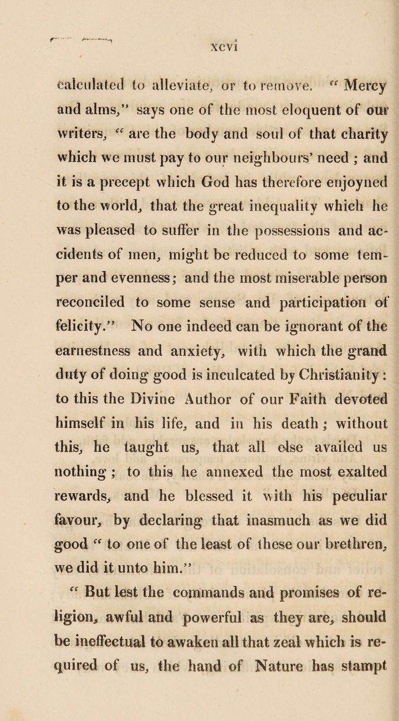 Calculated to alleviate, or to remove. rr Mercy and alms/' says one of the most eloquent of our writers, are the body and soul of that charity which we must pay to our neighbours’ need ; and it is a precept which God has therefore enjoyned to the world, that the great inequality which he was pleased to suffer in the possessions and ac¬ cidents of men, might be reduced to some tem¬ per and evenness; and the most miserable person reconciled to some sense and participation of felicity.” No one indeed can be ignorant of the earnestness and anxiety, with which the grand duty of doing good is inculcated by Christianity : to this the Divine Author of our Faith devoted himself in his life, and in his death ; without this, he taught us, that all else availed us nothing ; to this he annexed the most exalted rewards, and he blessed it with his peculiar favour, by declaring that inasmuch as we did good “ to one of the least of these our brethren, we did it unto him.” But lest the commands and promises of re¬ ligion, awful and powerful as they are, should be ineffectual to awaken all that zeal which is re¬ quired of us, the hand of Nature has stampt