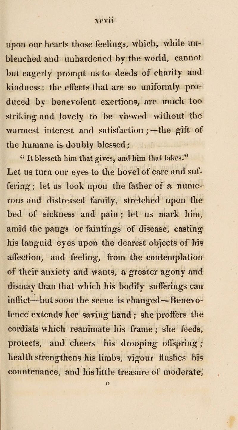 upon our hearts those feelings, which, while mi- blenched and unhardened by the world, cannot but eagerly prompt us to deeds of charity and kindness: the effects that are so uniformly pro¬ duced by benevolent exertions, are much too striking and lovely to be viewed without the warmest interest and satisfaction ;—the gift of the humane is doubly blessed; u It blesseth him that gives, and him that takes.” Let us turn our eyes to the hovel of care and suf¬ fering ; let us look upon the father of a nume¬ rous and distressed family, stretched upon the bed of sickness and pain; let us mark him, , Ju * * • ; _ <■ amid the pangs or faintings of disease, casting his languid eyes upon the dearest objects of his affection, and feeling, from the contemplation of their anxiety and wants, a greater agony and dismay than that which his bodily sufferings can inflict—but soon the scene is changed—Benevo¬ lence extends her saving hand ; she proffers the cordials which reanimate his frame; she feeds, protects, and cheers his drooping^ offspring: health strengthens his limbs, vigour flushes his « countenance, and his little treasure of moderate. o