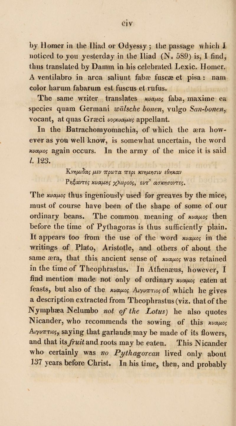 by Homer in the Iliad or Odyessy ; the passage which 1 noticed to you yesterday in the Iliad (N. 589) is, I find, thus translated by Damm in his celebrated Lexic. Homer. A ventilabro in area saliunt fabae fuscae et pisa : nam color harum fabarum est fuscus et rufus. The same writer translates nuaixog faba, maxime ea species quam Germani walsche bonen, vulgo San-bonen7 vocant, at quas Graeci vognua^ag appellant. In the Batrachomyomachia, of which the aera how¬ ever as you well know, is somewhat uncertain, the word uvafiog again occurs. In the army of the mice it is said L 123. J£vn/xi^ag (jlbv TrpooTtx vrspi KVYifiwiu eQyixccv Pyiavrsg xvtZjUng xfitopoog, eutj acrmicrovTzg. The uvaixog thus ingeniously used for greaves by the mice, must of course have been of the shape of some of our ordinary beans. The common meaning of uva/xog then before the time of Pythagoras is thus sufficiently plain. It appears too from the use of the word nua/xog in the writings of Plato, Aristotle, and others of about the same asra, that this ancient sense of uua/xog was retained in the time of Theophrastus. In Athenams, however, I find mention made not only of ordinary Hvocfwg eaten at feasts, but also of the ma^iog Aiyumiog of which he gives a description extracted from Theophrastus (viz. that of the JNymphaea Nelumbo not of the Lotus) he also quotes Nicander, who recommends the sowing of this Kuafxog Aiyu7TTio$7 saying that garlands may be made of its flowers, and that its fruit and roots may be eaten. This Nicander who certainly was no Pythagorean lived only about 337 years before Christ. In his time, then, and probably