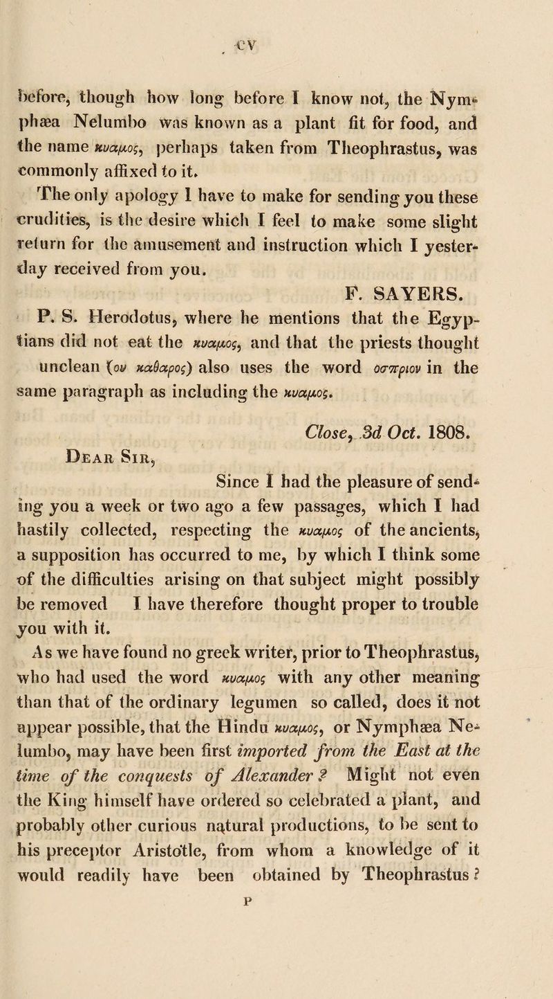 ev before, though how long before I know not, the Nym* phaea Nelumbo was known as a plant fit for food, and the name uuafxog^ perhaps taken from Theophrastus, was eommonly affixed to it. The only apology 1 have to make for sending you these crudities, is the desire which I feel to make some slight return for the amusement and instruction which I yester* day received from you. F. SAYERS. P. S. Herodotus, where he mentions that the Egyp¬ tians did not eat the ttuapLc^ and that the priests thought unclean {ou xaQapos) also uses the word oanpiov in the same paragraph as including the nua/j.og. Close, 3d Oct. 1808. Dear Sir, Since I had the pleasure of send* ing you a week or two ago a few passages, which I had hastily collected, respecting the nua/xog of the ancients, a supposition has occurred to me, by which I think some of the difficulties arising on that subject might possibly be removed I have therefore thought proper to trouble you with it. As we have found no greek writer, prior to Theophrastus, who had used the word uua/xog with any other meaning than that of the ordinary legumen so called, does it not appear possible, that the Hindu uua^og, or Nymphaea Ne* lumbo, may have been first imported from the East at the time of the conquests of Alexander ? Might not even the King himself have ordered so celebrated a plant, and probably other curious natural productions, to be sent to his preceptor Aristotle, from whom a knowledge of it would readily have been obtained by Theophrastus ? p