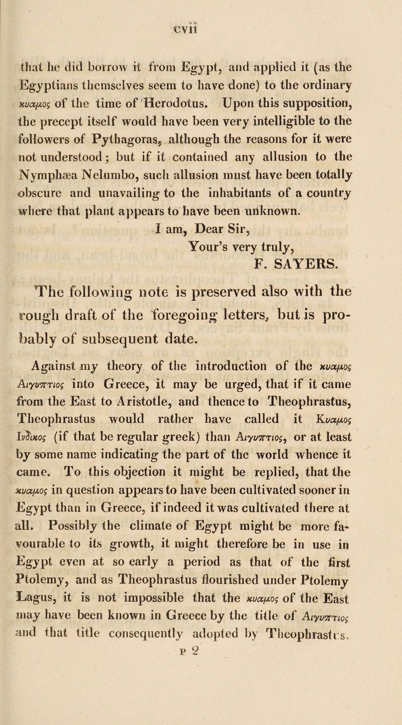 that he did borrow it from Egypt, and applied it (as the Egyptians themselves seem to have done) to the ordinary xuafios of the time of Herodotus. Upon this supposition, the precept itself would have been very intelligible to the followers of Pythagoras, although the reasons for it were not understood; but if it contained any allusion to the Nymphaea Nelumbo, such allusion must have been totally obscure and unavailing to the inhabitants of a country where that plant appears to have been unknown. I am, Dear Sir, Your’s very truly, F. SAYERS. The following note is preserved also with the rough draft of the foregoing letters, but is pro¬ bably of subsequent date. Against my theory of the introduction of the xvafxo.$ Aiyvmio; into Greece, it may be urged, that if it came from the East to Aristotle, and thence to Theophrastus, Theophrastus would rather have called it Iv$iko$ (if that be regular greek) than Aiyvir'iios, or at least by some name indicating the part of the world whence it came. To this objection it might be replied, that the Hva[/.o$ in question appears to have been cultivated sooner in Egypt than in Greece, if indeed it was cultivated there at all. Possibly the climate of Egypt might be more fa¬ vourable to its growth, it might therefore be in use in Egypt even at so early a period as that of the first Ptolemy, and as Theophrastus flourished under Ptolemy Tagus, it is not impossible that the of the East may have been known in Greece by the title of Aiyunnog and that title consequently adopted by Theophrastrs. p 2