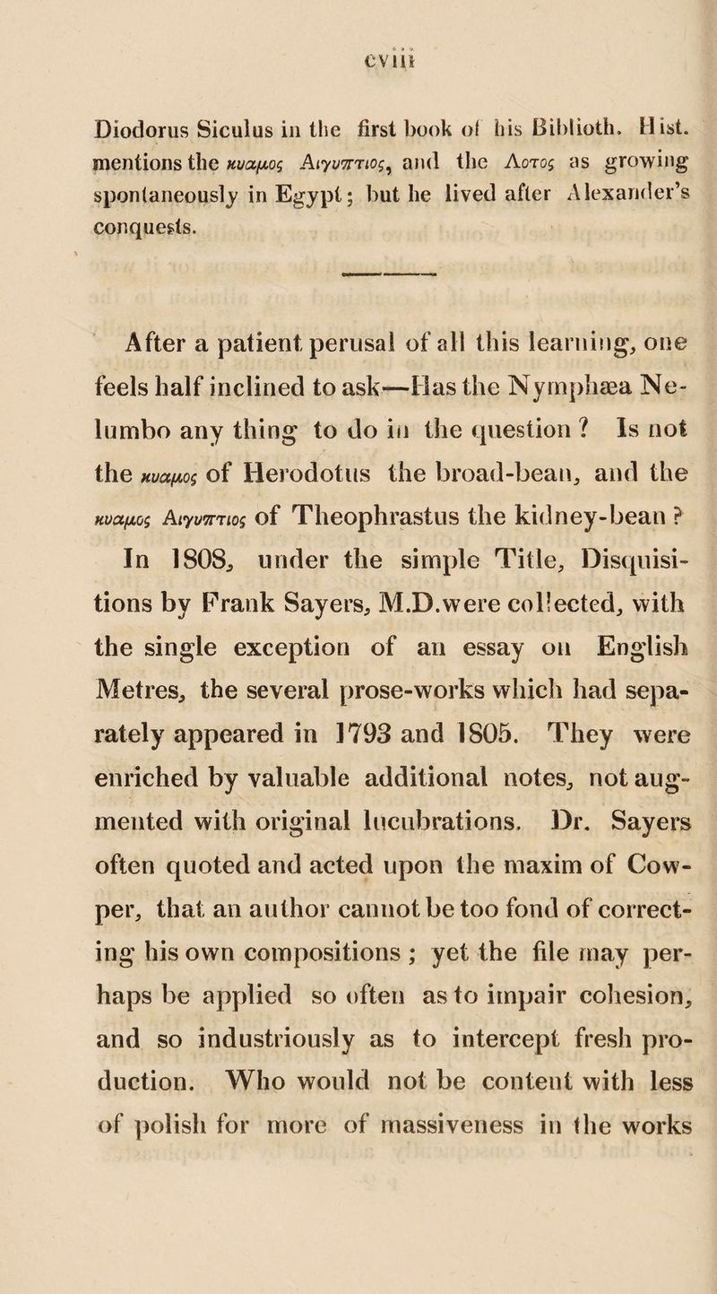 evui Diodorus Siculus in the first book of his Biblioth. Hist, mentions the Hvafxo^ Aiywrtof, and the Aoto$ as growing spontaneously in Egypt; but he lived after Alexander’s conquests. After a patient perusal of all this learning, one feels half inclined to ask—Has the Nymphaea Ne~ lumbo any thing to do in the question ? Is not the Kua(jLo$ of Herodotus the broad-bean, and the Kvctfxoi Aiyv7nio§ of Theophrastus the kidney-bean ? In 1808, under the simple Title, Disquisi¬ tions by Prank Sayers, M.D.were collected, with the single exception of an essay on English Metres, the several prose-works which had sepa¬ rately appeared in 1793 and 1805. They were enriched by valuable additional notes, not aug¬ mented with original lucubrations. Dr. Sayers often quoted and acted upon the maxim of Cow- per, that an author cannot be too fond of correct¬ ing his own compositions ; yet the file may per¬ haps be applied so often as to impair cohesion, and so industriously as to intercept fresh pro¬ duction. Who would not be content with less of polish for more of massiveness in the works