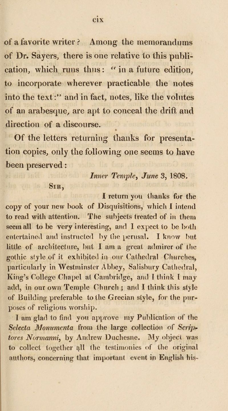 of a favorite writer ? Among the memorandums of Dr. Sayers,, there is one relative to this publi» cation, which runs thus: in a future edition. to incorporate wherever practicable the notes into the text:” and in fact, notes, like the volutes of an arabesque, are apt to conceal the drift and direction of a discourse. Of the letters returning thanks for presenta¬ tion copies, only the following one seems to have been preserved: Inner Temple, June 3, 1808, Sir, I return you thanks for the copy of your new book of Disquisitions, which I intend to read with attention. The subjects treated of in them seem all to be very interesting, and 1 expect to be both entertained and instructed by the perusal. I know blit little of architecture, but I am a great admirer of the gothic style of it exhibited in our Cathedral Churches, particularly in Westminster Abbey, Salisbury Cathedral, King’s College Chapel at Cambridge, and I think l may add, in our own Temple Church ; and I think this style of Building preferable to the Grecian style, for the pur¬ poses of religious worship. I am glad to find you approve my Publication of the Selecta Monument a from the large collection of Scrip- tores Normanni, by Andrew Duchesne. My object was to collect together all the testimonies of the original authors, concerning that important event in English his-